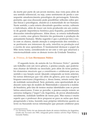 da morte por parte de um jovem menino, mas vista para além de
seu sentido referencial, ou seja, como sentimento de perda e con-
sequente amadurecimento psicológico do personagem. Entendo,
portanto, que essa discussão pode possibilitar reflexões sobre per-
das físicas e psicológicas, aliando-as à maturidade do ser humano.
Neste sentido, a aula estaria discutindo questões sociais, culturais
e individuais, além de trazer um texto produzido em um contex-
to de grande importância histórica para Espanha, possibilitando
discussões interdisciplinares. Além disso, se estaria trabalhando
com o conto, esse gênero literário tão pertinente à produção do
pensamento humano. Minha sugestão é que o professor leia o tex-
to com os alunos, dando atenção à compreensão dos sentidos e,
se pertinente aos interesses da aula, interfira na produção oral
e escrita de seus aprendizes. É fundamental destacar o papel da
Mãe nesta trama, considerando-se ser este o viés que amarrará a
intertextualidade entre os demais textos da Unidade Temática.




                                                                                    Espanhol – Volume 16
2. Tristeza, de Los Hermanos Núñez

     O segundo texto, de autoria de Los Hermanos Núñez17, permite
um trabalho com um novo gênero, o poema-canção, que podería-
mos chamar de híbrido ou mesclado, pois além do texto poético,
há elementos musicais que o constituem e colaboram para seu
sentido e sua função social. Quando comparado ao texto anterior,
há outras diferenças que vão além do gênero, pois sua origem é
hispano-americana (Argentina) e, dessa forma, retrata outro tipo
de realidade sociocultural. Será, portanto, uma oportunidade de se
discutir outro tipo de modelo de Maternidade e associá-la à realida-
de brasileira, pelo fato de termos muitas identidades com os povos
latino-americanos. Como se percebe, o poema-canção remete ao
universo indígena (“negro”) da Argentina, de povos abandonados
socialmente, realidade também de nosso país. Mas nunca é muito
repetir que o professor deve preparar-se para as aulas que dará,
pesquisando o tema, fazendo suas próprias inferências quanto ao
texto ou buscando novas informações que possam colaborar para

17
     Los Hermanos Núñez foi um destacado dueto de música folclórica da Argentina,
     criado em Tucumán em 1965, integrado pelos irmãos salteños Pepe Núñez y
     Gerardo Núñez.                                                                 151
 