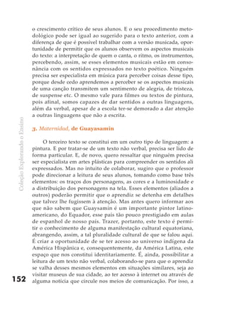 o crescimento crítico de seus alunos. E o seu procedimento meto-
                               dológico pode ser igual ao sugerido para o texto anterior, com a
                               diferença de que é possível trabalhar com a versão musicada, opor-
                               tunidade de permitir que os alunos observem os aspectos musicais
                               do texto: a interpretação de quem o canta, o ritmo, os instrumentos,
                               percebendo, assim, se esses elementos musicais estão em conso-
                               nância com os sentidos expressados no texto poético. Ninguém
                               precisa ser especialista em música para perceber coisas desse tipo,
                               porque desde cedo aprendemos a perceber se os aspectos musicais
                               de uma canção transmitem um sentimento de alegria, de tristeza,
                               de suspense etc. O mesmo vale para filmes ou textos de pintura,
                               pois afinal, somos capazes de dar sentidos a outras linguagens,
                               além da verbal, apesar de a escola ter-se demorado a dar atenção
                               a outras linguagens que não a escrita.
 Coleção Explorando o Ensino




                               3. Maternidad, de Guayasamín

                                    O terceiro texto se constitui em um outro tipo de linguagem: a
                               pintura. E por tratar-se de um texto não verbal, precisa ser lido de
                               forma particular. E, de novo, quero ressaltar que ninguém precisa
                               ser especialista em artes plásticas para compreender os sentidos ali
                               expressados. Mas no intuito de colaborar, sugiro que o professor
                               pode direcionar a leitura de seus alunos, tomando como base três
                               elementos: os traços dos personagens, as cores e a luminosidade e
                               a distribuição dos personagens na tela. Esses elementos (aliados a
                               outros) poderão permitir que o aprendiz se detenha em detalhes
                               que talvez lhe fugissem à atenção. Mas antes quero informar aos
                               que não sabem que Guaysamín é um importante pintor latino-
                               americano, do Equador, esse país tão pouco prestigiado em aulas
                               de espanhol de nosso país. Trazer, portanto, este texto é permi-
                               tir o conhecimento de alguma manifestação cultural equatoriana,
                               abrangendo, assim, a tal pluralidade cultural de que se falou aqui.
                               É criar a oportunidade de se ter acesso ao universo indígena da
                               América Hispânica e, consequentemente, da América Latina, este
                               espaço que nos constitui identitariamente. É, ainda, possibilitar a
                               leitura de um texto não verbal, colaborando-se para que o aprendiz
                               se valha desses mesmos elementos em situações similares, seja ao
                               visitar museus de sua cidade, ao ter acesso à internet ou através de
152                            alguma notícia que circule nos meios de comunicação. Por isso, a
 