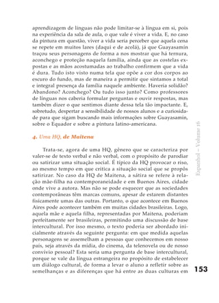 aprendizagem de línguas não pode limitar-se à língua em si, pois
na experiência da sala de aula, o que vale é viver a vida. E, no caso
da pintura em questão, viver a vida seria perceber que aquela cena
se repete em muitos lares (daqui e de acolá), já que Guayasamín
traçou seus personagens de forma a nos mostrar que há ternura,
aconchego e proteção naquela família, ainda que as costelas ex-
postas e as mãos acostumadas ao trabalho confirmem que a vida
é dura. Tudo isto visto numa tela que opõe a cor dos corpos ao
escuro do fundo, mas de maneira a permitir que sintamos a total
e integral presença da família naquele ambiente. Haveria solidão?
Abandono? Aconchego? Ou tudo isso junto? Como professores
de línguas nos caberia formular perguntas e ouvir respostas, mas
também dizer o que sentimos diante dessa tela tão impactante. E,
sobretudo, despertar a sensibilidade de nossos alunos e a curiosida-
de para que sigam buscando mais informações sobre Guayasamín,
sobre o Equador e sobre a pintura latino-americana.




                                                                        Espanhol – Volume 16
4. Uma HQ, de Maitena

     Trata-se, agora de uma HQ, gênero que se caracteriza por
valer-se de texto verbal e não verbal, com o propósito de parodiar
ou satirizar uma situação social. É típico da HQ provocar o riso,
ao mesmo tempo em que critica a situação social que se propôs
satirizar. No caso da HQ de Maitena, a sátira se refere à rela-
ção mãe-filha na contemporaneidade e em Buenos Aires, cidade
onde vive a autora. Mas não se pode esquecer que as sociedades
contemporâneas têm marcas comuns, apesar de estarem distantes
fisicamente umas das outras. Portanto, o que acontece em Buenos
Aires pode acontecer também em muitas cidades brasileiras. Logo,
aquela mãe e aquela filha, representadas por Maitena, poderiam
perfeitamente ser brasileiras, permitindo uma discussão de base
intercultural. Por isso mesmo, o texto poderia ser abordado ini-
cialmente através da seguinte pergunta: em que medida aquelas
personagens se assemelham a pessoas que conhecemos em nosso
país, seja através da mídia, do cinema, da telenovela ou de nosso
convívio pessoal? Esta seria uma pergunta de base intercultural,
porque se vale da língua estrangeira no propósito de estabelecer
um diálogo cultural, de forma a levar o aluno a refletir sobre as
semelhanças e as diferenças que há entre as duas culturas em            153
 