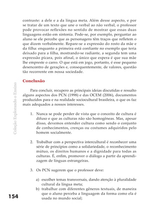 contraste: a dele e a da língua meta. Além desse aspecto, e por
                               se tratar de um texto que une o verbal ao não verbal, o professor
                               pode provocar reflexões no sentido de mostrar que essas duas
                               linguagens estão em sintonia. Pode-se, por exemplo, perguntar ao
                               aluno se ele percebe que as personagens têm traços que refletem o
                               que dizem verbalmente. Repare-se a expressão do rosto da mãe e
                               da filha: enquanto a primeira está confiante no exemplo que teria
                               deixado para a filha, mostrando-se radiante, a segunda tem uma
                               expressão pícara, pois afinal, o único que espera é que sua mãe
                               lhe empreste o carro. O que está em jogo, portanto, é esse pequeno
                               desencontro de gerações e, consequentemente, de valores, questão
                               tão recorrente em nossa sociedade.

                               Conclusão
 Coleção Explorando o Ensino




                                   Para concluir, recupero as principais ideias discutidas e ressalto
                               alguns aspectos dos PCN (1998) e das OCEM (2006), documentos
                               produzidos para e na realidade sociocultural brasileira, o que os faz
                               mais adequados a nossos interesses.

                                   1. Nunca se pode perder de vista que o conceito de cultura é
                                      difuso e que as culturas não são homogêneas. Mas, apesar
                                      disso, devemos entender cultura como sendo o conjunto
                                      de conhecimentos, crenças ou costumes adquiridos pelo
                                      homem socialmente.

                                   2. Trabalhar com a perspectiva intercultural é reconhecer uma
                                      série de princípios como a solidariedade, o reconhecimento
                                      mútuo, os direitos humanos e a dignidade para todas as
                                      culturas. É, enfim, promover o diálogo a partir da aprendi-
                                      zagem de línguas estrangeiras.

                                   3. Os PCN sugerem que o professor deve:

                                       a) escolher temas transversais, dando atenção à pluralidade
                                          cultural da língua meta;
                                       b) trabalhar com diferentes gêneros textuais, de maneira
                                          que o aluno perceba a linguagem da forma como ela é
154                                       usada no mundo social;
 