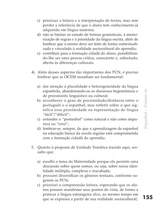 c) priorizar a leitura e a interpretação de textos, mas sem
      perder a referência de que o aluno tem conhecimento já
      adquirido em língua materna;
   d) não se limitar ao estudo de formas gramaticais, à memo-
      rização de regras e à prioridade da língua escrita, além de
      lembrar que o ensino deve ser feito de forma contextuali-
      zada e vinculado à realidade sociocultural do aprendiz;
   e) contribuir para a formação cidadã do aluno, possibilitan-
      do-lhe ser uma pessoa crítica, consciente e, sobretudo,
      aberta às diferenças culturais.

4) Além desses aspectos tão importantes dos PCN, é preciso
   lembrar que as OCEM ressaltam ser fundamental:

   a) dar atenção à pluralidade e heterogeneidade da língua
      espanhola, abandonando-se os discursos hegemônicos e




                                                                    Espanhol – Volume 16
      de preconceito linguístico ou cultural;
   b) reconhecer o grau de proximidade/distância entre o
      português e o espanhol, mas refletir sobre o que sig-
      nifica essa proximidade na representação de língua
      “fácil”/“difícil”;
   c) entender o “portunhol” como natural e não como impu-
      reza ou “erro”;
   d) lembrar-se, sempre, de que a aprendizagem de espanhol
      na educação básica da escola regular está comprometida
      com a formação cidadã do aprendiz.

5. Quanto à proposta de Unidade Temática trazida aqui, res-
   salto que:

   a) escolhi o tema da Maternidade porque ela permite uma
      discussão sobre quem somos, ou seja, sobre nossa iden-
      tidade múltipla, complexa e inacabada;
   b) procurei diversificar os gêneros textuais, conforme su-
      gerem os PCN;
   c) priorizei a compreensão leitora, esperando que os alu-
      nos possam manifestar seus pontos de vista, de forma a
      praticar a língua estrangeira alvo, ao mesmo tempo em
      que se expressa a partir de sua realidade sociocultural;      155
 