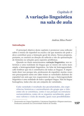 Capítulo 8
                 A variação linguística
                        na sala de aula



                                                   Andrea Silva Ponte*

Introdução




                                                                                Espanhol – Volume 16
     O principal objetivo deste capítulo é promover uma reflexão
sobre o ensino de espanhol na escola e de que maneira ele pode e
deve contribuir para a formação geral do aluno. Nossa proposta,
portanto, se constrói na direção da reflexão e não da apresentação
de fórmulas ou soluções para supostos problemas.
     Quando no título mencionamos variação linguística, nos re-
ferimos a uma realidade da língua que se insere em outra mais
ampla: a heterogeneidade linguística. Ao falar de heterogeneidade,
cabe lembrar que ela é constitutiva de todas as línguas. É impor-
tante dizer isso porque nós, professores de espanhol, muitas vezes
nos preocupamos tanto em saber tratar as variedades dialetais do
espanhol em aula que nos esquecemos de que a heterogeneidade
linguística é uma realidade de toda e qualquer língua. Não há língua
homogênea, todas elas são um conjunto de variedades.

     Cada variedade é resultado das peculiaridades, das expe-
     riências históricas e socioculturais do grupo que a fala:
     como ele se constituiu, como é sua posição na estrutura
     socioeconômica, como ele se organiza socialmente, quais
     seus valores e visão de mundo, quais suas possibilidades

* Doutoranda em Língua Espanhola e Literaturas Espanhola e Hispano-americana.
  Professora assistente da Universidade Federal da Paraíba.                     157
 