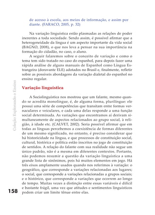 de acesso à escola, aos meios de informação, e assim por
                                   diante. (FARACO, 2005, p. 32)

                                   Na variação linguística estão plasmadas as relações de poder
                               inerentes a toda sociedade. Sendo assim, é possível afirmar que a
                               heterogeneidade da língua é um aspecto importante da vida social
                               (BAGNO, 2008), o que nos leva a pensar na sua importância na
                               formação do cidadão, no caso, o aluno.
                                   A seguir falaremos sobre o conceito de variação e como o
                               tema tem sido tratado no caso do espanhol, para depois fazer uma
                               rápida análise de alguns manuais de Espanhol como Língua Es-
                               trangeira (doravante ELE) adotados no Brasil e, finalmente, refletir
                               sobre as possíveis abordagens da variação dialetal do espanhol no
                               ensino regular.
 Coleção Explorando o Ensino




                               Variação linguística

                                    A Sociolinguística nos mostrou que um falante, mesmo quan-
                               do se acredita monolíngue, é, de alguma forma, plurilíngue: ele
                               possui uma série de competências que transitam entre formas ver-
                               naculares e veiculares, e cada uma delas responde a uma função
                               social determinada. As variações que encontramos aí derivam si-
                               multaneamente de aspectos relacionados ao grupo social, à reli-
                               gião, à idade etc. (CALVET, 2002). Seria possível afirmar que em
                               todas as línguas percebemos a coexistência de formas diferentes
                               de um mesmo significado, no entanto, é preciso considerar que
                               há historicidade na língua, e que processos de constituição social,
                               cultural, histórica e política estão inscritos no jogo de constituição
                               de sentidos. A relação do falante com sua realidade não segue um
                               único padrão, não é a mesma em diferentes contextos. Portanto,
                               não podemos resumir a questão da variação linguística a uma
                               grande lista de sinônimos, pois há muitos elementos em jogo. Há
                               três eixos amplamente usados quando nos referimos à variação: o
                               geográfico, que corresponde a variações relacionadas aos lugares;
                               o social, que corresponde a variações relacionadas a grupos sociais;
                               e o histórico, que corresponde a variações que ocorrem ao longo
                               de tempo. Muitas vezes a distinção entre essas variáveis é difícil
                               e bastante frágil, uma vez que atitudes e sentimentos linguísticos
158                            podem criar um limite tênue entre elas.
 