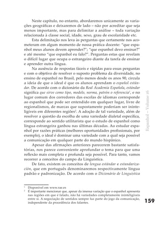 Neste capítulo, no entanto, abordaremos unicamente as varia-
ções geográficas e deixaremos de lado – não por acreditar que seja
menos importante, mas para delimitar a análise – toda variação
relacionada à classe social, idade, sexo, grau de escolaridade etc.
     Esta delimitação nos leva às perguntas que certamente nos aco-
meteram em algum momento de nossa prática docente: “que espa-
nhol meus alunos devem aprender?”; “que espanhol devo ensinar?”
e até mesmo “que espanhol eu falo?”. Perguntas estas que revelam
o difícil lugar que ocupa o estrangeiro diante da tarefa de ensinar
e aprender outra língua.
     Na ausência de respostas fáceis e rápidas para essas perguntas
e com o objetivo de resolver o suposto problema da diversidade, no
ensino de espanhol no Brasil, pelo menos desde os anos 90, circula
a ideia de que o ideal é que os alunos aprendam o español están-
dar. De acordo com o dicionário da Real Academia Española, estándar
significa que sirve como tipo, modelo, norma, patrón o referencia1, e no




                                                                                     Espanhol – Volume 16
lugar comum dos corredores das escolas de idiomas corresponde
ao espanhol que pode ser entendido em qualquer lugar, livre de
regionalismos, de marcas que supostamente poderiam ser ininte-
ligíveis em diferentes regiões2. A adoção de tal variedade, além de
resolver a questão da escolha de uma variedade dialetal específica,
corresponde ao sentido utilitarista que o estudo de espanhol como
língua estrangeira ganhou nas últimas décadas. Ao estudar espa-
nhol por razões práticas (melhores oportunidades profissionais, por
exemplo), o ideal é dominar uma variedade com a qual seja possível
a comunicação em qualquer parte do mundo hispânico.
     Apesar das afirmações anteriores parecerem bastante satisfa-
tórias, nos parece conveniente aprofundar o tema para que uma
reflexão mais completa e profunda seja possível. Para tanto, vamos
recorrer a conceitos do campo da Linguística.
     De fato, existem os conceitos de lengua estándar e estandariza-
ción, que em português denominaremos respectivamente língua
padrão e padronização. De acordo com o Dicionário de Linguística


1
    Disponível em www.rae.es
2
    É importante mencionar que, apesar da imensa variação que o espanhol apresenta
    nas regiões em que é falado, não há variedades completamente ininteligíveis
    entre si. A negociação de sentidos sempre faz parte do jogo da comunicação,
    independente da procedência dos falantes.                                        159
 