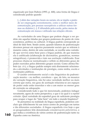 organizado por Jean Dubois (1993, p. 448), uma forma de língua é
                               considerada padrão quando

                                   [...] além das variações locais ou sociais, ela se impõe a ponto
                                   de ser empregada correntemente, como o melhor meio de
                                   comunicação, por pessoas susceptíveis a utilizar outras for-
                                   mas ou dialetos [...]. É difundida pela escola, pelos meios de
                                   comunicação em massa e utilizada nas relações oficiais.

                                    As variedades de uma língua que podem chegar a ser pa-
                               drão são aquelas faladas por grupos poderosos do ponto de vista
                               econômico, político ou cultural. A língua padrão corresponde ao
                               ideal de falar bem. Sendo assim, quando falamos de padronização
                               devemos pensar em aspectos puramente sociais que se referem à
 Coleção Explorando o Ensino




                               maneira como, dentro de uma sociedade, se escolhe uma varieda-
                               de que servirá como base para a língua padrão, de que maneira
                               ela é codificada (elaboração de dicionários, gramáticas, normas
                               ortográficas), é promovida e tem sua aceitação viabilizada. Esse
                               processo chama-se normalização e reflete os diferentes graus de
                               poder exercidos pelos diferentes grupos sociais. Como afirma Du-
                               bois (op. cit.), a língua padrão sempre está diretamente relaciona-
                               da a atividades e instituições de prestígio, como mídia, escola e
                               instituições públicas.
                                    O caráter estritamente social e não linguístico da padroni-
                               zação mostra – ou melhor, corrobora – que, de fato, no mosaico
                               da variação linguística, não há uma variedade melhor ou mais
                               correta que outra, seu grau de aceitação relaciona-se aos espaços
                               de poder onde estão inseridas e não a um maior ou menor grau
                               de correção ou adequação.
                                    Considerando tudo o que foi mencionado, podemos indagar
                               novamente, agora de outra perspectiva, o que é ou qual é o español
                               estándar. Qual variedade do espanhol goza de suficiente prestígio
                               para ocupar o lugar do “falar bem” em todo o mundo hispânico?
                                    Se pensarmos na realidade da língua espanhola, podemos con-
                               cluir que dificilmente há um único centro de prestígio em tantas
                               e tão diferentes sociedades. A língua espanhola vive hoje o que
                               os pesquisadores têm denominado estandarización policéntrica, o
                               que indica a existência de vários centros de padronização tanto na
160                            Espanha como na América.
 