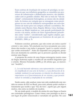 Esses centros de irradiação de normas de prestígio, na me-
    dida em que sua influência geográfica se consolida nos pro-
    cessos de urbanização e alfabetização massiva, são identifi-
    cados com as grandes cidades. Mas não se trata da “fala da
    cidade”, extremamente heterogênea, ao menos não da cidade
    toda. As formas em variação que se consagram como presti-
    giosas no seu raio de influência correspondem aos usos dos
    setores de maior peso nos campos cultural e econômico. De
    cidades como Buenos Aires, Bogotá, México, Lima, Santiago,
    Caracas ou Madri impõem-se, com grande participação da
    escola e da mídia, modos de falar regionalmente percebi-
    dos como “cultos”, considerando aqui regiões amplas, que
    em vários casos ultrapassam as fronteiras de um país só.
    (FANJUL, 2008, p. 5)

     Podemos concluir, portanto, que não existe um único español




                                                                           Espanhol – Volume 16
estándar e sim vários. Tal conclusão nos leva novamente aos corre-
dores das escolas e nos induz à pergunta “qual é o español estándar
que venho ensinando?”. Antes de responder essa pergunta, pense-
mos um momento no caminho que se percorre quando se decide
ensinar uma língua.
     A proposta de ensino de uma língua estrangeira (assim como
da língua materna) supõe a escolha de um modelo linguístico que
o oriente. Moreno Fernández (2000, p. 63) afirma que, ao mencio-
nar “modelo”,

    [...] se está haciendo referencia a una representación o construcci-
    ón simplificada de una serie de hechos [...] una abstracción de la
    realidad, mediante la cual ponemos en relación los elementos más
    importantes en el funcionamiento de un sistema, y que permite
    reducir la variedad y complejidad de esa variedad.

     Sendo assim, cabe analisar como tem sido estabelecido este mo-
delo no ensino de ELE no Brasil, para mais adiante poder analisar o
tratamento que recebe o que “fica de fora”, aquilo que, por algum
motivo, não entra no âmbito do modelo.
     De um modo geral, o modelo de ensino de uma língua se baseia
em variedades prestigiosas. Como vimos, esse prestígio se deve a
um lugar de poder relacionado à variedade em questão. No caso              161
 