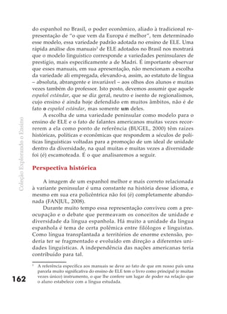 do espanhol no Brasil, o poder econômico, aliado à tradicional re-
                               presentação de “o que vem da Europa é melhor”, tem determinado
                               esse modelo, essa variedade padrão adotada no ensino de ELE. Uma
                               rápida análise dos manuais3 de ELE adotados no Brasil nos mostrará
                               que o modelo linguístico corresponde a variedades peninsulares de
                               prestígio, mais especificamente a de Madri. É importante observar
                               que esses manuais, em sua apresentação, não mencionam a escolha
                               da variedade ali empregada, elevando-a, assim, ao estatuto de língua
                               – absoluta, abrangente e invariável – aos olhos dos alunos e muitas
                               vezes também do professor. Isto posto, devemos assumir que aquele
                               español estándar, que se diz geral, neutro e isento de regionalismos,
                               cujo ensino é ainda hoje defendido em muitos âmbitos, não é de
                               fato o español estándar, mas somente um deles.
                                    A escolha de uma variedade peninsular como modelo para o
 Coleção Explorando o Ensino




                               ensino de ELE e o fato de falantes americanos muitas vezes recor-
                               rerem a ela como ponto de referência (BUGEL, 2000) têm raízes
                               históricas, políticas e econômicas que respondem a séculos de polí-
                               ticas linguísticas voltadas para a promoção de um ideal de unidade
                               dentro da diversidade, na qual muitas e muitas vezes a diversidade
                               foi (é) escamoteada. É o que analisaremos a seguir.

                               Perspectiva histórica

                                   A imagem de um espanhol melhor e mais correto relacionada
                               à variante peninsular é uma constante na história desse idioma, e
                               mesmo em sua era policêntrica não foi (é) completamente abando-
                               nada (FANJUL, 2008).
                                   Durante muito tempo essa representação conviveu com a pre-
                               ocupação e o debate que permeavam os conceitos de unidade e
                               diversidade da língua espanhola. Há muito a unidade da língua
                               espanhola é tema de certa polêmica entre filólogos e linguistas.
                               Como língua transplantada a territórios de enorme extensão, po-
                               deria ter se fragmentado e evoluído em direção a diferentes uni-
                               dades linguísticas. A independência das nações americanas teria
                               contribuído para tal.
                               3
                                   A referência específica aos manuais se deve ao fato de que em nosso país uma
                                   parcela muito significativa do ensino de ELE tem o livro como principal (e muitas
                                   vezes único) instrumento, o que lhe confere um lugar de poder na relação que
162                                o aluno estabelece com a língua estudada.
 