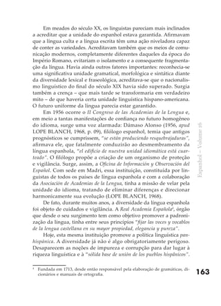 Em meados do século XX, os linguistas pareciam mais inclinados
a acreditar que a unidade do espanhol estava garantida. Afirmavam
que a língua culta e a língua escrita têm uma ação niveladora capaz
de conter as variedades. Acreditavam também que os meios de comu-
nicação modernos, completamente diferentes daqueles da época do
Império Romano, evitariam o isolamento e a consequente fragmenta-
ção da língua. Havia ainda outros fatores importantes: reconhecia-se
uma significativa unidade gramatical, morfológica e sintática diante
da diversidade lexical e fraseológica, acreditava-se que o nacionalis-
mo linguístico do final do século XIX havia sido superado. Surgia
também a crença – que mais tarde se transformaria em verdadeiro
mito – de que haveria certa unidade linguística hispano-americana.
O futuro uniforme da língua parecia estar garantido.
     Em 1956 ocorre o II Congreso de las Academias de la Lengua e,
em meio a tantas manifestações de confiança no futuro homogêneo
do idioma, surge uma voz alarmada: Dámaso Alonso (1956, apud




                                                                                  Espanhol – Volume 16
LOPE BLANCH, 1968, p. 09), filólogo espanhol, temia que antigos
prognósticos se cumprissem, “se están produciendo resquebrajaduras”,
afirmava ele, que fatalmente conduzirão ao desmembramento da
língua espanhola, “el edificio de nuestra unidad idiomática está cuar-
teado”. O filólogo propõe a criação de um organismo de proteção
e vigilância. Surge, assim, a Oficina de Información y Observación del
Español. Com sede em Madri, essa instituição, constituída por lin-
guistas de todos os países de língua espanhola e com a colaboração
da Asociación de Academias de la Lengua, tinha a missão de velar pela
unidade do idioma, tratando de eliminar diferenças e direcionar
harmonicamente sua evolução (LOPE BLANCH, 1968).
     De fato, durante muitos anos, a diversidade da língua espanhola
foi objeto de cuidados e vigilância. A Real Academia Española4, órgão
que desde o seu surgimento tem como objetivo promover a padroni-
zação da língua, tinha entre seus princípios “fijar las voces y vocablos
de la lengua castellana en su mayor propiedad, elegancia y pureza”.
     Hoje, esta mesma instituição promove a política linguística pan-
hispánica. A diversidade já não é algo obrigatoriamente perigoso.
Desaparecem as noções de impureza e corrupção para dar lugar à
riqueza linguística e à “sólida base de unión de los pueblos hispânicos”.

4
    Fundada em 1713, desde então responsável pela elaboração de gramáticas, di-
    cionários e manuais de ortografia.                                            163
 