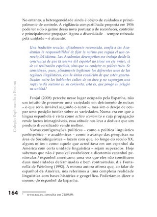 No entanto, a heterogeneidade ainda é objeto de cuidados e princi-
                               palmente de controle. A vigilância compartilhada proposta em 1956
                               pode ter sido o germe dessa nova postura: a de reconhecer, controlar
                               e principalmente propagar. Agora a diversidade – sempre refreada
                               pela unidade – é atraente.

                                    Una tradición secular, oficialmente reconocida, confía a las Aca-
                                    demias la responsabilidad de fijar la norma que regula el uso co-
                                    rrecto del idioma. Las Academias desempeñan ese trabajo desde la
                                    conciencia de que la norma del español no tiene un eje único, el
                                    de su realización española, sino que su carácter es policéntrico. Se
                                    consideran, pues, plenamente legítimos los diferentes usos de las
                                    regiones lingüísticas, con la única condición de que estén genera-
                                    lizados entre los hablantes cultos de su área y no supongan una
 Coleção Explorando o Ensino




                                    ruptura del sistema en su conjunto, esto es, que ponga en peligro
                                    su unidad.5

                                    Fanjul (2008) percebe nesse lugar ocupado pela Espanha, não
                               um intuito de promover uma variedade em detrimento de outras
                               – o que seria inviável segundo o autor –, mas sim o desejo de ocu-
                               par uma posição tutelar sobre as variedades. Numa era em que a
                               língua espanhola é vista como activo económico e cuja propagação
                               rende lucros inimagináveis, essa atitude nos leva a deduzir que um
                               produto diversificado vende melhor.
                                    Novas configurações políticas – como a política linguística
                               panhispánica – e acadêmicas – como o avanço das pesquisas na
                               área de Sociolinguística – fazem com que, ao longo do século XX,
                               alguns mitos – como aquele que acreditava em um espanhol da
                               América com certa unidade linguística – sejam superados. Hoje
                               sabemos que não é possível estabelecer a dicotomia espanhol pe-
                               ninsular / espanhol americano, uma vez que eles não constituem
                               duas modalidades determinadas e bem contrastadas, diz Fonta-
                               nella de Weinberg (1992). A mesma autora afirma que, ao falar de
                               espanhol da América, nos referimos a uma complexa realidade
                               linguística com bases histórica e geográfica. Poderíamos dizer o
                               mesmo do espanhol da Espanha.


164                            5
                                   www.rae.es, consulta em 21/08/09.
 
