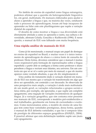 No âmbito de ensino de espanhol como língua estrangeira,
podemos afirmar que a questão da heterogeneidade linguística
foi, em geral, maltratada. Os manuais elaborados para ajudar o
aluno a aprender a língua e que, na maioria das vezes, conduzem
todo o processo de aprendizagem, foram até hoje incapazes de
apreender ou lidar com este plurilinguismo que supõe a variação
dialetal do espanhol.
     O desafio de como mostrar a língua e sua diversidade está
diretamente atrelado a como se apresenta o outro, sua cultura e di-
versidade, afirmam Celada, González e Kulikowski (1996). E nesse
quesito, o manual de ELE vem falhando com muita frequência.

Uma rápida análise de manuais de ELE

     Como já foi mencionado, o manual ocupa um papel de destaque
no ensino de espanhol no Brasil, e muitas vezes é o único instru-




                                                                       Espanhol – Volume 16
mento de aprendizagem do aluno e a única fonte de consulta do
professor. Desta forma, devemos considerar que o manual é muitas
vezes responsável pela formação de representações sobre a língua
espanhola: a partir dele se configura a forma como professor e aluno
percebem a língua e recriam seus falantes, seu universo. Em um con-
texto em que só se vê o outro por meio do manual, o que ele mostra
aparece como verdade absoluta, o que ele diz simplesmente é.
     Uma análise do tratamento dado à variação dialetal em manu-
ais de ELE nos mostra que a variação foi transformada em algo que
deve ser aprendido, em conteúdo a ser decorado. Se observada de
uma perspectiva mais ampla, a variação é ainda mais maltratada:
de um modo geral, as variações relacionadas a grupos sociais e
faixa etária, por exemplo, são ignoradas, o que supõe um completo
apagamento, uma negação de variações incontestáveis de qualquer
língua. Já a variação geográfica, que sim costuma estar presente
nos manuais de ELE, corresponde a modelos pré-estabelecidos e
mal trabalhados, geralmente em forma de curiosidades e exotis-
mos. Como mencionamos antes, o modelo de ensino de uma lín-
gua tem como base variedades prestigiosas, dessa forma, quando
o manual de ELE delimita variedades, o que faz é comparar falas
de prestígio de diferentes espaços geográficos (FANJUL, 2004).
É possível afirmar que esta delimitação também supõe um (mais
um) apagamento.                                                        165
 