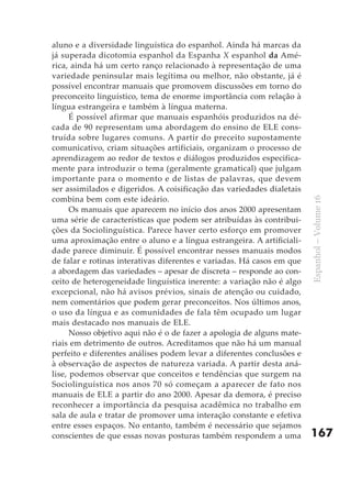 aluno e a diversidade linguística do espanhol. Ainda há marcas da
já superada dicotomia espanhol da Espanha X espanhol da Amé-
rica, ainda há um certo ranço relacionado à representação de uma
variedade peninsular mais legítima ou melhor, não obstante, já é
possível encontrar manuais que promovem discussões em torno do
preconceito linguístico, tema de enorme importância com relação à
língua estrangeira e também à língua materna.
      É possível afirmar que manuais espanhóis produzidos na dé-
cada de 90 representam uma abordagem do ensino de ELE cons-
truída sobre lugares comuns. A partir do preceito supostamente
comunicativo, criam situações artificiais, organizam o processo de
aprendizagem ao redor de textos e diálogos produzidos especifica-
mente para introduzir o tema (geralmente gramatical) que julgam
importante para o momento e de listas de palavras, que devem
ser assimilados e digeridos. A coisificação das variedades dialetais
combina bem com este ideário.




                                                                        Espanhol – Volume 16
      Os manuais que aparecem no início dos anos 2000 apresentam
uma série de características que podem ser atribuídas às contribui-
ções da Sociolinguística. Parece haver certo esforço em promover
uma aproximação entre o aluno e a língua estrangeira. A artificiali-
dade parece diminuir. É possível encontrar nesses manuais modos
de falar e rotinas interativas diferentes e variadas. Há casos em que
a abordagem das variedades – apesar de discreta – responde ao con-
ceito de heterogeneidade linguística inerente: a variação não é algo
excepcional, não há avisos prévios, sinais de atenção ou cuidado,
nem comentários que podem gerar preconceitos. Nos últimos anos,
o uso da língua e as comunidades de fala têm ocupado um lugar
mais destacado nos manuais de ELE.
      Nosso objetivo aqui não é o de fazer a apologia de alguns mate-
riais em detrimento de outros. Acreditamos que não há um manual
perfeito e diferentes análises podem levar a diferentes conclusões e
à observação de aspectos de natureza variada. A partir desta aná-
lise, podemos observar que conceitos e tendências que surgem na
Sociolinguística nos anos 70 só começam a aparecer de fato nos
manuais de ELE a partir do ano 2000. Apesar da demora, é preciso
reconhecer a importância da pesquisa acadêmica no trabalho em
sala de aula e tratar de promover uma interação constante e efetiva
entre esses espaços. No entanto, também é necessário que sejamos
conscientes de que essas novas posturas também respondem a uma          167
 