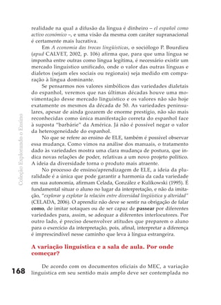 realidade na qual a difusão da língua é dinheiro – el español como
                               activo económico –, e uma visão da mesma com caráter supranacional
                               é certamente mais lucrativa.
                                    Em A economia das trocas lingüísticas, o sociólogo P. Bourdieu
                               (apud CALVET, 2002, p. 106) afirma que, para que uma língua se
                               imponha entre outras como língua legítima, é necessário existir um
                               mercado linguístico unificado, onde o valor das outras línguas e
                               dialetos (sejam eles sociais ou regionais) seja medido em compa-
                               ração à língua dominante.
                                    Se pensarmos nos valores simbólicos das variedades dialetais
                               do espanhol, veremos que nas últimas décadas houve uma mo-
                               vimentação desse mercado linguístico e os valores não são hoje
                               exatamente os mesmos da década de 50. As variedades peninsu-
                               lares, apesar de ainda gozarem de enorme prestígio, não são mais
 Coleção Explorando o Ensino




                               reconhecidas como única manifestação correta do espanhol face
                               à suposta “barbárie” da América. Já não é possível negar o valor
                               da heterogeneidade do espanhol.
                                    No que se refere ao ensino de ELE, também é possível observar
                               essa mudança. Como vimos na análise dos manuais, o tratamento
                               dado às variedades mostra uma clara mudança de postura, que in-
                               dica novas relações de poder, relativas a um novo projeto político.
                               A ideia da diversidade torna o produto mais atraente.
                                    No processo de ensino/aprendizagem de ELE, a ideia da plu-
                               ralidade é a única que pode garantir a harmonia da cada variedade
                               em sua autonomia, afirmam Celada, González e Kulikowski (1995). É
                               fundamental situar o aluno no lugar da interpretação, e não da imita-
                               ção, “explorar y explotar la relación entre diversidad lingüística y alteridad”
                               (CELADA, 2006). O aprendiz não deve se sentir na obrigação de falar
                               como, de imitar sotaques ou de ser capaz de passear por diferentes
                               variedades para, assim, se adequar a diferentes interlocutores. Por
                               outro lado, é preciso desenvolver atitudes que preparem o aluno
                               para o exercício da interpretação, pois, afinal, interpretar a diferença
                               é imprescindível nesse caminho que leva à língua estrangeira.

                               A variação linguística e a sala de aula. Por onde
                               começar?

                                   De acordo com os documentos oficiais do MEC, a variação
168                            linguística em seu sentido mais amplo deve ser contemplada no
 
