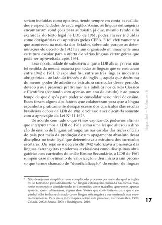 seriam incluídas como optativas, tendo sempre em conta as realida-
des e especificidades de cada região. Assim, as línguas estrangeiras
encontraram condições para subsistir, já que, mesmo tendo sido
excluídas do texto legal na LDB de 1961, poderiam ser incluídas
como obrigatórias ou optativas pelos CEE’s. E foi efetivamente o
que aconteceu na maioria dos Estados, sobretudo porque as deter-
minações do decreto de 1942 haviam organizado minimamente uma
estrutura escolar para a oferta de várias línguas estrangeiras que
pode ser aproveitada após 1961.
     Essa oportunidade de subsistência que a LDB abria, porém, não
foi sentida da mesma maneira por todas as línguas que se ensinaram
entre 1942 e 1961. O espanhol foi, entre as três línguas modernas
obrigatórias – ao lado do francês e do inglês –, aquela que desfrutou
do menor poder de adesão na estrutura curricular desse período,
devido a sua presença praticamente simbólica nos cursos Clássico
e Científico (contando com apenas um ano de estudo) e ao pouco




                                                                                      Espanhol – Volume 16
tempo de que dispôs para poder se consolidar nesse nível de ensino.
Esses foram alguns dos fatores que colaboraram para que a língua
espanhola praticamente desaparecesse dos currículos das escolas
brasileiras depois da LDB de 1961 e voltasse a ser discutida somente
com a aprovação da Lei No 11.1616.
     De acordo com tudo o que vimos explicando, podemos afirmar
que interpretamos a LDB de 1961 como uma lei que alterou a dire-
ção do ensino de línguas estrangeiras nas escolas das redes oficiais
do país por meio da produção de um apagamento absoluto dessa
disciplina no texto legal que determinava a estrutura dos currículos
escolares. Ou seja: se o decreto de 1942 valorizava a presença das
línguas estrangeiras (modernas e clássicas) como disciplinas obri-
gatórias nos currículos do então Ensino Secundário, a LDB de 1961
rompeu esse movimento de valorização e deu início a um proces-
so que temos chamado de “desoficialização” do ensino de línguas


6
    Não desejamos simplificar esse complicado processo por meio do qual o inglês
    foi se tornando paulatinamente “a” língua estrangeira ensinada na escola, mas,
    neste momento e considerando as dimensões deste trabalho, queremos apenas
    apontar, como afirmamos, alguns dos fatores que contribuíram para que o es-
    panhol não tenha se firmado como língua estrangeira a ser ensinada nas esco-
    las brasileiras. Para mais informações sobre este processo, ver González, 1996;
    Celada, 2002; Sousa, 2005 e Rodrigues, 2010.                                          17
 