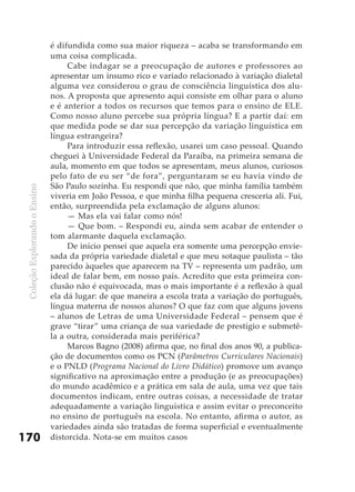 é difundida como sua maior riqueza – acaba se transformando em
                               uma coisa complicada.
                                    Cabe indagar se a preocupação de autores e professores ao
                               apresentar um insumo rico e variado relacionado à variação dialetal
                               alguma vez considerou o grau de consciência linguística dos alu-
                               nos. A proposta que apresento aqui consiste em olhar para o aluno
                               e é anterior a todos os recursos que temos para o ensino de ELE.
                               Como nosso aluno percebe sua própria língua? E a partir daí: em
                               que medida pode se dar sua percepção da variação linguística em
                               língua estrangeira?
                                    Para introduzir essa reflexão, usarei um caso pessoal. Quando
                               cheguei à Universidade Federal da Paraíba, na primeira semana de
                               aula, momento em que todos se apresentam, meus alunos, curiosos
                               pelo fato de eu ser “de fora”, perguntaram se eu havia vindo de
                               São Paulo sozinha. Eu respondi que não, que minha família também
 Coleção Explorando o Ensino




                               viveria em João Pessoa, e que minha filha pequena cresceria ali. Fui,
                               então, surpreendida pela exclamação de alguns alunos:
                                    — Mas ela vai falar como nós!
                                    — Que bom. – Respondi eu, ainda sem acabar de entender o
                               tom alarmante daquela exclamação.
                                    De início pensei que aquela era somente uma percepção envie-
                               sada da própria variedade dialetal e que meu sotaque paulista – tão
                               parecido àqueles que aparecem na TV – representa um padrão, um
                               ideal de falar bem, em nosso país. Acredito que esta primeira con-
                               clusão não é equivocada, mas o mais importante é a reflexão à qual
                               ela dá lugar: de que maneira a escola trata a variação do português,
                               língua materna de nossos alunos? O que faz com que alguns jovens
                               – alunos de Letras de uma Universidade Federal – pensem que é
                               grave “tirar” uma criança de sua variedade de prestígio e submetê-
                               la a outra, considerada mais periférica?
                                    Marcos Bagno (2008) afirma que, no final dos anos 90, a publica-
                               ção de documentos como os PCN (Parâmetros Curriculares Nacionais)
                               e o PNLD (Programa Nacional do Livro Didático) promove um avanço
                               significativo na aproximação entre a produção (e as preocupações)
                               do mundo acadêmico e a prática em sala de aula, uma vez que tais
                               documentos indicam, entre outras coisas, a necessidade de tratar
                               adequadamente a variação linguística e assim evitar o preconceito
                               no ensino de português na escola. No entanto, afirma o autor, as
                               variedades ainda são tratadas de forma superficial e eventualmente
170                            distorcida. Nota-se em muitos casos
 