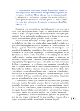 [...] uma vontade sincera dos autores de combater o precon-
    ceito lingüístico e de valorizar a multiplicidade lingüística do
    português brasileiro. Mas a falta de base teórica consistente
    e, sobretudo, a confusão no emprego dos termos e dos con-
    ceitos prejudicam muito o trabalho que se faz nessas obras
    em torno dos fenômenos de variação e mudança. (BAGNO,
    2008, p. 119)

      Somada a essa inconsistente base teórica, deve-se observar a
visão tradicional que se tem da língua no sistema educacional bra-
sileiro: o culto à tradição escrita, à história literária e às regras gra-
maticais. Parece mais confortável pensar que a língua, ao ser nossa,
é uma realidade homogênea, palpável e sob controle.
      Pensando além da vivência escolar, é preciso considerar a enor-
me influência exercida pela mídia sobre a população brasileira e o
que tal influência pode significar do ponto de vista linguístico. As




                                                                             Espanhol – Volume 16
novelas – gênero televisivo de enorme alcance em nosso país – são
uma fonte inegável de estereótipos linguísticos e de consequente
promoção de variedades de prestígio. Variedades regionais ou de
determinadas classes sociais costumam ser marcadas pela caricatura
e pelo exagero e muitas vezes estão representadas por personagens
de baixa extração social. Podemos pensar também nas variedades
empregadas pelos apresentadores de telejornais ou pelos dubladores
de filmes e programas em geral como uma incessante promoção dia-
letal do sudeste. São muitos os desdobramentos em nível linguístico
decorrentes do poder da televisão brasileira, mas deixo o tema para
especialistas em estudos midiáticos, que certamente poderão fazer
uma análise mais profunda e adequada. Minha observação se faz
com o intuito de tentar reconstruir o grau de consciência linguística
que um aluno brasileiro pode vir a desenvolver.
      Considerando tudo o que foi mencionado, ouso dizer que esses
alunos, na maioria das vezes, tendem a desenvolver uma ideia sobre
a variação linguística que é permeada por imagens exóticas e concei-
tos taxativos de certo/errado, central/periférico. Não se promove a
percepção da diversidade como fato natural e constitutivo da língua,
nem muito menos uma atitude positiva com relação à variedade.
      De que maneira tudo isso se reflete no processo de aprendiza-
gem de uma língua estrangeira? Em que medida as crenças sobre a
língua materna incidirão na aquisição de outra língua?                       171
 