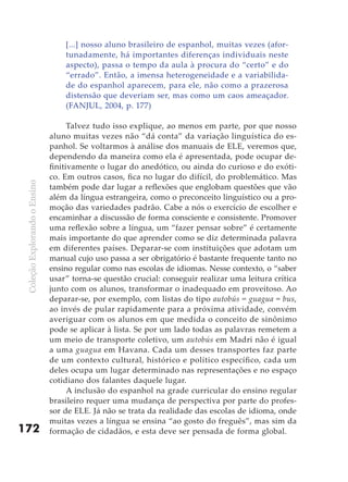 [...] nosso aluno brasileiro de espanhol, muitas vezes (afor-
                                   tunadamente, há importantes diferenças individuais neste
                                   aspecto), passa o tempo da aula à procura do “certo” e do
                                   “errado”. Então, a imensa heterogeneidade e a variabilida-
                                   de do espanhol aparecem, para ele, não como a prazerosa
                                   distensão que deveriam ser, mas como um caos ameaçador.
                                   (FANJUL, 2004, p. 177)

                                     Talvez tudo isso explique, ao menos em parte, por que nosso
                               aluno muitas vezes não “dá conta” da variação linguística do es-
                               panhol. Se voltarmos à análise dos manuais de ELE, veremos que,
                               dependendo da maneira como ela é apresentada, pode ocupar de-
                               finitivamente o lugar do anedótico, ou ainda do curioso e do exóti-
                               co. Em outros casos, fica no lugar do difícil, do problemático. Mas
 Coleção Explorando o Ensino




                               também pode dar lugar a reflexões que englobam questões que vão
                               além da língua estrangeira, como o preconceito linguístico ou a pro-
                               moção das variedades padrão. Cabe a nós o exercício de escolher e
                               encaminhar a discussão de forma consciente e consistente. Promover
                               uma reflexão sobre a língua, um “fazer pensar sobre” é certamente
                               mais importante do que aprender como se diz determinada palavra
                               em diferentes países. Deparar-se com instituições que adotam um
                               manual cujo uso passa a ser obrigatório é bastante frequente tanto no
                               ensino regular como nas escolas de idiomas. Nesse contexto, o “saber
                               usar” torna-se questão crucial: conseguir realizar uma leitura crítica
                               junto com os alunos, transformar o inadequado em proveitoso. Ao
                               deparar-se, por exemplo, com listas do tipo autobús = guagua = bus,
                               ao invés de pular rapidamente para a próxima atividade, convém
                               averiguar com os alunos em que medida o conceito de sinônimo
                               pode se aplicar à lista. Se por um lado todas as palavras remetem a
                               um meio de transporte coletivo, um autobús em Madri não é igual
                               a uma guagua em Havana. Cada um desses transportes faz parte
                               de um contexto cultural, histórico e político específico, cada um
                               deles ocupa um lugar determinado nas representações e no espaço
                               cotidiano dos falantes daquele lugar.
                                     A inclusão do espanhol na grade curricular do ensino regular
                               brasileiro requer uma mudança de perspectiva por parte do profes-
                               sor de ELE. Já não se trata da realidade das escolas de idioma, onde
                               muitas vezes a língua se ensina “ao gosto do freguês”, mas sim da
172                            formação de cidadãos, e esta deve ser pensada de forma global.
 