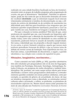 realizado em uma cidade brasileira localizada na faixa de fronteira1,
                               encontrei entre os grupos de trabalho propostos pela programação do
                               evento, um que se denominava “Identidade”. Iniciadas as apresen-
                               tações, pude me dar conta de que as discussões formadas em torno
                               do vocábulo identidade a que se refeririam naquele local estavam
                               relacionadas estritamente à temática da documentação, ou seja, a ob-
                               tenção da carteira de identidade ou de certidões de nascimento (ou
                               dificuldade para obtê-las) para brasileiros e/ou uruguaios que, por
                               inúmeras questões (especialmente familiares), passavam a viver no
                               país vizinho (no caso, brasileiros no Uruguai e uruguaios no Brasil).
                                    Por que a situação se tornou anedótica? Pelo fato de que, como
                               professora de espanhol que sou, com formação em linguística apli-
                               cada, não imaginava que a obtenção de documentos tão simples (na
                               minha visão), como uma carteira de identidade ou uma certidão de
                               nascimento, pudessem tornar-se assunto de tamanha complexidade.
 Coleção Explorando o Ensino




                               Em suma, a identidade que me propunha a discutir naquele momen-
                               to era outra, a priori, bastante complexa, aquela que nossos mais
                               notáveis pensadores trataram de definir e que se tornou tema de
                               debate em nossos cursos de formação. Essa experiência nos traz, no
                               final das contas, a possibilidade de discutirmos, a seguir, a questão
                               identitária e sua relação com o ensino de espanhol no país.

                               Situações, imaginários, movimentos...
                                    Como constatei em Irala (2009a, p. 183), questões identitárias
                               têm sido estudadas por pesquisadores não só da área da linguagem,
                               mas também da Psicologia, Educação, Sociologia, Antropologia, Es-
                               tudos Culturais, em pesquisas de cunho disciplinar e também trans-
                               disciplinar. Há, portanto, um vasto campo teórico aberto pelo termo
                               identidade e existem vários pesquisadores dedicando-se a entender
                               inúmeras questões existentes em nossas práticas cotidianas, como por
                               exemplo, as questões de gênero, de sexualidade, de classe, de raça
                               ou temáticas emergentes como a obesidade, as construções sociais/
                               culturais sobre a juventude, a velhice, as profissões, os portadores de
                               necessidades especiais etc. Muitos desses temas estão presentes há
                               mais de uma década nos Parâmetros Curriculares Nacionais do Ensino
                               1
                                   O termo “faixa de fronteira” é definido legalmente na Constituição Brasileira
                                   como os 150 km adentro no território nacional ao longo das linhas divisórias do
                                   Brasil com seus 10 países vizinhos. Representa 27% do território nacional, corres-
                                   pondendo a 588 municípios de 11 estados e onde vivem 10 milhões de habitantes
176                                (cf. site do Ministério da Integração Nacional: http://www.mi.gov.br/).
 