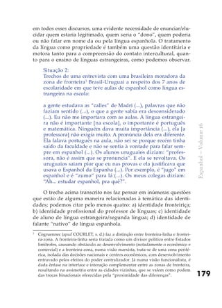 em todos esses discursos, uma evidente necessidade de enunciar/elu-
cidar quem estaria legitimado, quem seria o “dono”, quem poderia
ou não falar em nome da ou pela língua espanhola. O tratamento
da língua como propriedade é também uma questão identitária e
motora tanto para a compreensão do contato intercultural, quan-
to para o ensino de línguas estrangeiras, como podemos observar.

      Situação 2:
      Trechos de uma entrevista com uma brasileira moradora da
      zona de fronteira 3 Brasil-Uruguai a respeito dos 7 anos de
      escolaridade em que teve aulas de espanhol como língua es-
      trangeira na escola:

      a gente estudava as “calles” de Madri (...), palavras que não
      faziam sentido (...), o que a gente sabia era desconsiderado
      (...). Eu não me importava com as aulas. A língua estrangei-
      ra não é importante [na escola], o importante é português




                                                                                        Espanhol – Volume 16
      e matemática. Ninguém dava muita importância (...), ela [a
      professora] não exigia muito. A pronúncia dela era diferente.
      Ela falava português na aula, não sei se porque recém tinha
      saído da faculdade e não se sentia à vontade para falar sem-
      pre em espanhol (...). Os alunos uruguaios diziam: “profes-
      sora, não é assim que se pronuncia”. E ela se revoltava. Os
      uruguaios saiam pior que eu nas provas e ela justificava que
      usava o Espanhol da Espanha (...). Por exemplo, é “jugo” em
      espanhol e é “zumo” para lá (...). Os meus colegas diziam:
      “Ah... estudar espanhol, pra quê?”.

     O trecho acima transcrito nos faz pensar em inúmeras questões
que estão de alguma maneira relacionadas à temática das identi-
dades; podemos citar pelo menos quatro: a) identidade fronteiriça;
b) identidade profissional do professor de línguas; c) identidade
de aluno de língua estrangeira/segunda língua; d) identidade de
falante “nativo” de língua espanhola.
3
    Cogruennec (apud COURLET, s. d.) faz a distinção entre fronteira-linha e frontei-
    ra-zona. A fronteira-linha seria tratada como um divisor político entre Estados
    limítrofes, causando obstáculo ao desenvolvimento (notadamente o econômico e
    comercial) e a fronteira-zona, numa visão marxista, trata-se de uma zona perifé-
    rica, isolada das decisões nacionais e centros econômicos, com desenvolvimento
    entravado pelos efeitos do poder centralizador. Já numa visão funcionalista, é
    dada ênfase na interface e interação complementar entre as zonas de fronteira,
    resultando na assimetria entre as cidades vizinhas, que se valem como podem
    das trocas binacionais oferecidas pela “proximidade das diferenças”.                179
 
