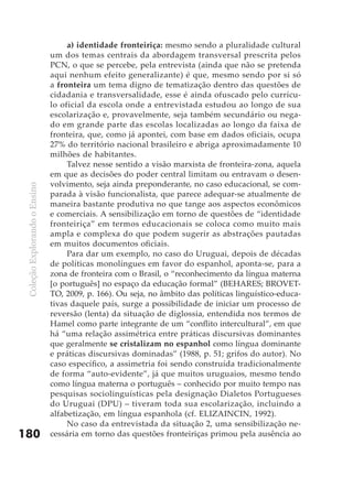 a) identidade fronteiriça: mesmo sendo a pluralidade cultural
                               um dos temas centrais da abordagem transversal prescrita pelos
                               PCN, o que se percebe, pela entrevista (ainda que não se pretenda
                               aqui nenhum efeito generalizante) é que, mesmo sendo por si só
                               a fronteira um tema digno de tematização dentro das questões de
                               cidadania e transversalidade, esse é ainda ofuscado pelo currícu-
                               lo oficial da escola onde a entrevistada estudou ao longo de sua
                               escolarização e, provavelmente, seja também secundário ou nega-
                               do em grande parte das escolas localizadas ao longo da faixa de
                               fronteira, que, como já apontei, com base em dados oficiais, ocupa
                               27% do território nacional brasileiro e abriga aproximadamente 10
                               milhões de habitantes.
                                    Talvez nesse sentido a visão marxista de fronteira-zona, aquela
                               em que as decisões do poder central limitam ou entravam o desen-
                               volvimento, seja ainda preponderante, no caso educacional, se com-
 Coleção Explorando o Ensino




                               parada à visão funcionalista, que parece adequar-se atualmente de
                               maneira bastante produtiva no que tange aos aspectos econômicos
                               e comerciais. A sensibilização em torno de questões de “identidade
                               fronteiriça” em termos educacionais se coloca como muito mais
                               ampla e complexa do que podem sugerir as abstrações pautadas
                               em muitos documentos oficiais.
                                    Para dar um exemplo, no caso do Uruguai, depois de décadas
                               de políticas monolíngues em favor do espanhol, aponta-se, para a
                               zona de fronteira com o Brasil, o “reconhecimento da língua materna
                               [o português] no espaço da educação formal” (BEHARES; BROVET-
                               TO, 2009, p. 166). Ou seja, no âmbito das políticas linguístico-educa-
                               tivas daquele país, surge a possibilidade de iniciar um processo de
                               reversão (lenta) da situação de diglossia, entendida nos termos de
                               Hamel como parte integrante de um “conflito intercultural”, em que
                               há “uma relação assimétrica entre práticas discursivas dominantes
                               que geralmente se cristalizam no espanhol como língua dominante
                               e práticas discursivas dominadas” (1988, p. 51; grifos do autor). No
                               caso específico, a assimetria foi sendo construída tradicionalmente
                               de forma “auto-evidente”, já que muitos uruguaios, mesmo tendo
                               como língua materna o português – conhecido por muito tempo nas
                               pesquisas sociolinguísticas pela designação Dialetos Portugueses
                               do Uruguai (DPU) – tiveram toda sua escolarização, incluindo a
                               alfabetização, em língua espanhola (cf. ELIZAINCIN, 1992).
                                    No caso da entrevistada da situação 2, uma sensibilização ne-
180                            cessária em torno das questões fronteiriças primou pela ausência ao
 