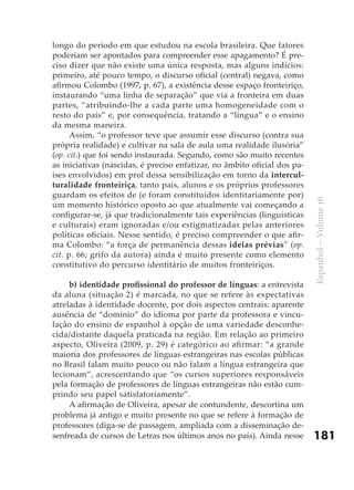 longo do período em que estudou na escola brasileira. Que fatores
poderiam ser apontados para compreender esse apagamento? É pre-
ciso dizer que não existe uma única resposta, mas alguns indícios:
primeiro, até pouco tempo, o discurso oficial (central) negava, como
afirmou Colombo (1997, p. 67), a existência desse espaço fronteiriço,
instaurando “uma linha de separação” que via a fronteira em duas
partes, “atribuindo-lhe a cada parte uma homogeneidade com o
resto do país” e, por consequência, tratando a “língua” e o ensino
da mesma maneira.
      Assim, “o professor teve que assumir esse discurso (contra sua
própria realidade) e cultivar na sala de aula uma realidade ilusória”
(op. cit.) que foi sendo instaurada. Segundo, como são muito recentes
as iniciativas (nascidas, é preciso enfatizar, no âmbito oficial dos pa-
íses envolvidos) em prol dessa sensibilização em torno da intercul-
turalidade fronteiriça, tanto pais, alunos e os próprios professores
guardam os efeitos de (e foram constituídos identitariamente por)




                                                                           Espanhol – Volume 16
um momento histórico oposto ao que atualmente vai começando a
configurar-se, já que tradicionalmente tais experiências (linguísticas
e culturais) eram ignoradas e/ou estigmatizadas pelas anteriores
políticas oficiais. Nesse sentido, é preciso compreender o que afir-
ma Colombo: “a força de permanência dessas ideias prévias” (op.
cit. p. 66; grifo da autora) ainda é muito presente como elemento
constitutivo do percurso identitário de muitos fronteiriços.

     b) identidade	profissional	do	professor	de	línguas: a entrevista
da aluna (situação 2) é marcada, no que se refere às expectativas
atreladas à identidade docente, por dois aspectos centrais: aparente
ausência de “domínio” do idioma por parte da professora e vincu-
lação do ensino de espanhol à opção de uma variedade desconhe-
cida/distante daquela praticada na região. Em relação ao primeiro
aspecto, Oliveira (2009, p. 29) é categórico ao afirmar: “a grande
maioria dos professores de línguas estrangeiras nas escolas públicas
no Brasil falam muito pouco ou não falam a língua estrangeira que
lecionam”, acrescentando que “os cursos superiores responsáveis
pela formação de professores de línguas estrangeiras não estão cum-
prindo seu papel satisfatoriamente”.
     A afirmação de Oliveira, apesar de contundente, descortina um
problema já antigo e muito presente no que se refere à formação de
professores (diga-se de passagem, ampliada com a disseminação de-
senfreada de cursos de Letras nos últimos anos no país). Ainda nesse       181
 