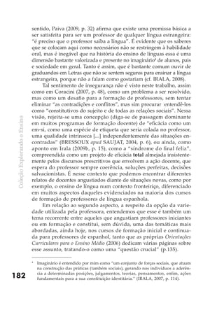 sentido, Paiva (2009, p. 32) afirma que existe uma premissa básica a
                               ser satisfeita para ser um professor de qualquer língua estrangeira:
                               “é preciso que o professor saiba a língua”. É evidente que os saberes
                               que se colocam aqui como necessários não se restringem à habilidade
                               oral, mas é inegável que na história do ensino de línguas essa é uma
                               dimensão bastante valorizada e presente no imaginário4 de alunos, pais
                               e sociedade em geral. Tanto é assim, que é bastante comum ouvir de
                               graduandos em Letras que não se sentem seguros para ensinar a língua
                               estrangeira, porque não a falam como gostariam (cf. IRALA, 2008).
                                    Tal sentimento de insegurança não é visto neste trabalho, assim
                               como em Coracini (2007, p. 48), como um problema a ser resolvido,
                               mas como um desafio para a formação de professores, sem tentar
                               eliminar “as contradições e conflitos”, mas sim procurar entendê-los
                               como “constitutivos do sujeito e de todas as relações sociais”. Nessa
                               visão, rejeita-se uma concepção (diga-se de passagem dominante
 Coleção Explorando o Ensino




                               em muitos programas de formação docente) de “eficácia como um
                               em-si, como uma espécie de etiqueta que seria colada no professor,
                               uma qualidade intrínseca [...] independentemente das situações en-
                               contradas” (BRESSOUX apud SAUJAT, 2004, p. 6), ou ainda, como
                               aponto em Irala (2009b, p. 15), como a “síndrome do final feliz”,
                               compreendida como um projeto de eficácia total almejada insistente-
                               mente pelos discursos prescritivos que envolvem a ação docente, que
                               espera do professor sempre coerência, soluções perfeitas, decisões
                               salvacionistas. É nesse contexto que podemos encontrar diferentes
                               relatos de docentes angustiados diante de situações novas, como por
                               exemplo, o ensino de língua num contexto fronteiriço, diferenciado
                               em muitos aspectos daqueles evidenciados na maioria dos cursos
                               de formação de professores de língua espanhola.
                                    Em relação ao segundo aspecto, a respeito da opção da varie-
                               dade utilizada pela professora, entendemos que esse é também um
                               tema recorrente entre aqueles que angustiam professores iniciantes
                               ou em formação e constitui, sem dúvida, uma das temáticas mais
                               abordadas, ainda hoje, nos cursos de formação inicial e continua-
                               da para professores de espanhol, tanto que as próprias Orientações
                               Curriculares para o Ensino Médio (2006) dedicam várias páginas sobre
                               esse assunto, tratando-o como uma “questão crucial” (p.135).

                               4
                                   Imaginário é entendido por mim como “um conjunto de forças sociais, que atuam
                                   na construção das práticas (também sociais), gerando nos indivíduos a aderên-
                                   cia a determinadas posições, julgamentos, teorias, pensamentos, enfim, ações
182                                fundamentais para a sua constituição identitária.” (IRALA, 2007, p. 114).
 