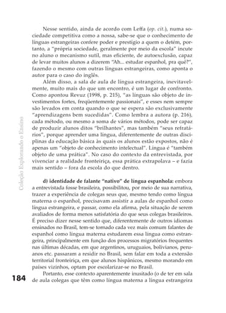 Nesse sentido, ainda de acordo com Leffa (op. cit.), numa so-
                               ciedade competitiva como a nossa, sabe-se que o conhecimento de
                               línguas estrangeiras confere poder e prestígio a quem o detém, por-
                               tanto, a “própria sociedade, geralmente por meio da escola” incute
                               no aluno o mecanismo sutil, mas eficiente, de autoexclusão, capaz
                               de levar muitos alunos a dizerem “Ah... estudar espanhol, pra quê?”,
                               fazendo o mesmo com outras línguas estrangeiras, como aponta o
                               autor para o caso do inglês.
                                    Além disso, a sala de aula de língua estrangeira, inevitavel-
                               mente, muito mais do que um encontro, é um lugar de confronto.
                               Como apontou Revuz (1998, p. 215), “as línguas são objeto de in-
                               vestimentos fortes, freqüentemente passionais”, e esses nem sempre
                               são levados em conta quando o que se espera são exclusivamente
                               “aprendizagens bem sucedidas”. Como lembra a autora (p. 216),
 Coleção Explorando o Ensino




                               cada método, ou mesmo a soma de vários métodos, pode ser capaz
                               de produzir alunos ditos “brilhantes”, mas também “seus refratá-
                               rios”, porque aprender uma língua, diferentemente de outras disci-
                               plinas da educação básica às quais os alunos estão expostos, não é
                               apenas um “objeto de conhecimento intelectual”. Língua é “também
                               objeto de uma prática”. No caso do contexto da entrevistada, por
                               vivenciar a realidade fronteiriça, essa prática extrapolava – e fazia
                               mais sentido – fora da escola do que dentro.

                                     d) identidade de falante “nativo” de língua espanhola: embora
                               a entrevistada fosse brasileira, possibilitou, por meio de sua narrativa,
                               trazer a experiência de colegas seus que, mesmo tendo como língua
                               materna o espanhol, precisavam assistir a aulas de espanhol como
                               língua estrangeira, e passar, como ela afirma, pela situação de serem
                               avaliados de forma menos satisfatória do que seus colegas brasileiros.
                               É preciso dizer nesse sentido que, diferentemente de outros idiomas
                               ensinados no Brasil, tem-se tornado cada vez mais comum falantes de
                               espanhol como língua materna estudarem essa língua como estran-
                               geira, principalmente em função dos processos migratórios frequentes
                               nas últimas décadas, em que argentinos, uruguaios, bolivianos, peru-
                               anos etc. passaram a residir no Brasil, sem falar em toda a extensão
                               territorial fronteiriça, em que alunos hispânicos, mesmo morando em
                               países vizinhos, optam por escolarizar-se no Brasil.
                                     Portanto, esse contexto aparentemente inusitado (o de ter em sala
184                            de aula colegas que têm como língua materna a língua estrangeira
 