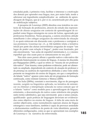 estudada) pode, à primeira vista, facilitar o interesse e a motivação
dos demais por aprender essa língua, mas, por outro lado, tende a
adicionar um ingrediente complexificador ao ambiente de apren-
dizagem de línguas, que já é, por si só, caracterizado por alto grau
de mobilização subjetiva.
     A pesquisa de Lourenço (2005) abordou essa temática no con-
texto de formação de professores, através do estudo das represen-
tações de alunas uruguaias em contexto de aprendizagem de es-
panhol como língua estrangeira no curso de Letras, agenciado por
professoras brasileiras. Nessa pesquisa, a autora encontrou atitude
semelhante à dos colegas uruguaios da entrevistada da situação
2, os quais entravam em discussão com a professora e corrigiam a
sua pronúncia. Lourenço (op. cit., p. 64) também relata a tentativa
inicial por parte das alunas universitárias uruguaias de ocupar “um
lugar de poder com relação à língua”, poder esse frustrado, por
não encontrarem, “nas aulas de espanhol ministradas [...], o mesmo




                                                                        Espanhol – Volume 16
espanhol que elas usam para se comunicarem no seu país”.
     Nos dois casos parece aflorar a questão nativo e não-nativo tão
conhecida historicamente no ensino de línguas. A mesma foi discutida
por Rajagopalan (2005), o qual se refere ao “trauma de ser professor
não-nativo”. Esse trauma, como podemos evidenciar, pode ser alimen-
tado ou ampliado, dependendo do contexto de atuação do professor e
da presença ou ausência de expectativas alinhadas a uma visão ainda
presente no imaginário do ensino de línguas, em que a competência
do falante “nativo” aparece como meta até em programas de formação
continuada, como relatam Gimenez e Mateus (2005).
     Em Irala (2009a), constatei o movimento, diga-se de passagem
recente, surgido na linguística aplicada, na tentativa de minimi-
zar ou eliminar a interpelação semeada no senso comum que vê
o falante “nativo” como modelo para a aprendizagem de línguas;
entretanto, a desconstrução do nativo como referência não propõe
outro termo substitutivo, que seja convincente para o senso comum,
qualificando quais práticas de linguagem deveriam ser evidencia-
das como objetivo no ensino de línguas. A falta de uma meta de
caráter objetivante, como normalmente esperam alunos de língua
estrangeira e seus familiares, também é capaz de provocar ansiedade
e deslocamentos conflitivos do ponto de vista identitário, gerando
diferentes configurações, como as que se apresentam nos exemplos
de Lourenço e na narrativa da entrevistada.                             185
 