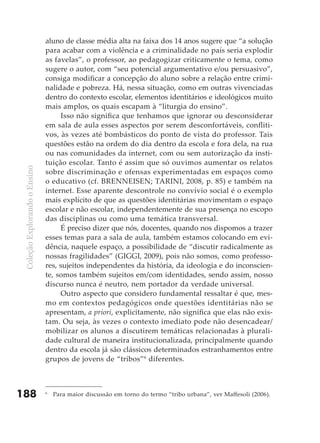 aluno de classe média alta na faixa dos 14 anos sugere que “a solução
                               para acabar com a violência e a criminalidade no país seria explodir
                               as favelas”, o professor, ao pedagogizar criticamente o tema, como
                               sugere o autor, com “seu potencial argumentativo e/ou persuasivo”,
                               consiga modificar a concepção do aluno sobre a relação entre crimi-
                               nalidade e pobreza. Há, nessa situação, como em outras vivenciadas
                               dentro do contexto escolar, elementos identitários e ideológicos muito
                               mais amplos, os quais escapam à “liturgia do ensino”.
                                    Isso não significa que tenhamos que ignorar ou desconsiderar
                               em sala de aula esses aspectos por serem desconfortáveis, confliti-
                               vos, às vezes até bombásticos do ponto de vista do professor. Tais
                               questões estão na ordem do dia dentro da escola e fora dela, na rua
                               ou nas comunidades da internet, com ou sem autorização da insti-
                               tuição escolar. Tanto é assim que só ouvimos aumentar os relatos
 Coleção Explorando o Ensino




                               sobre discriminação e ofensas experimentadas em espaços como
                               o educativo (cf. BRENNEISEN; TARINI, 2008, p. 85) e também na
                               internet. Esse aparente descontrole no convívio social é o exemplo
                               mais explícito de que as questões identitárias movimentam o espaço
                               escolar e não escolar, independentemente de sua presença no escopo
                               das disciplinas ou como uma temática transversal.
                                    É preciso dizer que nós, docentes, quando nos dispomos a trazer
                               esses temas para a sala de aula, também estamos colocando em evi-
                               dência, naquele espaço, a possibilidade de “discutir radicalmente as
                               nossas fragilidades” (GIGGI, 2009), pois não somos, como professo-
                               res, sujeitos independentes da história, da ideologia e do inconscien-
                               te, somos também sujeitos em/com identidades, sendo assim, nosso
                               discurso nunca é neutro, nem portador da verdade universal.
                                    Outro aspecto que considero fundamental ressaltar é que, mes-
                               mo em contextos pedagógicos onde questões identitárias não se
                               apresentam, a priori, explicitamente, não significa que elas não exis-
                               tam. Ou seja, às vezes o contexto imediato pode não desencadear/
                               mobilizar os alunos a discutirem temáticas relacionadas à plurali-
                               dade cultural de maneira institucionalizada, principalmente quando
                               dentro da escola já são clássicos determinados estranhamentos entre
                               grupos de jovens de “tribos”6 diferentes.



188                            6
                                   Para maior discussão em torno do termo “tribo urbana”, ver Maffesoli (2006).
 