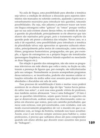 Na aula de língua, uma possibilidade para abordar a temática
seja talvez a condição de deslocar a discussão para aspectos iden-
titários não-marcados no referido contexto, ajudando a provocar o
estranhamento necessário para introduzir tais questões, tateando
possibilidades. Ou seja, não adianta o professor trazer um texto
em língua estrangeira sobre “góticos” ou “emos” porque verifica
que na sua aula existem alunos dessas tribos, no sentido de incluir
a questão da pluralidade, principalmente se ele observar que tais
alunos são rejeitados pelo grupo, pois o tratamento explícito da
questão pode até piorar a dinâmica das relações. Nesse caso, se a
aula é de espanhol, uma possibilidade para introduzir a temática
da pluralidade talvez seja aproveitar os aparatos culturais ofere-
cidos, principalmente pelos meios de comunicação, como novelas,
filmes, programas humorísticos, propagandas, em que, por exem-
plo, a figura de estrangeiros ou a própria língua são tematizadas




                                                                       Espanhol – Volume 16
(personagens hispânicos, brasileiros falando espanhol ou mesclando
as duas línguas etc.).
     Em relação à questão dos estrangeiros, não são raros os progra-
mas televisivos em rede aberta que volta e meia, na ficção ou não,
trazem a presença de figuras que, por exemplo, são ridicularizadas
pelo seu sotaque. Normalmente os jovens acompanham programas
dessa natureza e, se incentivados, poderão eles mesmos coletar si-
tuações retiradas da mídia sobre esse assunto para depois serem
abordadas e discutidas em sala de aula.
     Esse processo de sensibilização é lento e muitas vezes poderá
acontecer de os alunos dizerem algo do tipo “nunca havia pensa-
do sobre isso antes”, e será essa uma grande vitória do professor,
mas também outros afirmarem “isso é uma bobagem”. O fato é
que as questões identitárias, sejam quais forem os aspectos em
que se desenvolvam, acabam sempre nos direcionando, como su-
jeitos em discurso que somos, para um caminho perturbador, que
mexe com certezas, com pré-construídos, com verdades, com um
modo excessivamente pragmático de ver o mundo em que o ca-
pitalismo vem, ao longo da história, tentando nos fazer acreditar.
Assim, esse é um terreno sempre arenoso para habitar e, como
professores, é preciso que saibamos disso até para compreender
quando um aluno afirma que discutir esses assuntos não passa
de “bobagem”.                                                          189
 