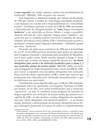 e uma segunda, em caráter optativo, dentro das possibilidades da
instituição” (BRASIL, 1996; os grifos são nossos).
     Esse fragmento se diferencia daquele que citamos da Resolução
de 1976 por colocar a escolha de “uma língua estrangeira moderna”
a ser ensinada nas escolas sob a responsabilidade da “comunidade
escolar”. Continuou presente no texto da LDB de 1996, no entanto,
a determinação da obrigatoriedade de “uma língua estrangeira
moderna” a ser oferecida no Ensino Médio e surgiu a possibili-
dade de inclusão de “uma segunda” língua como “optativa”, nos
casos em que os estabelecimentos tivessem condições de oferta.
Também prevaleceu nessa última LDB a indeterminação quanto a
qual/quais seria(m) essa(s) língua(s) ensinada(s) – indicando apenas
que fosse “moderna”.
     Foi tendo em conta essas normativas de 1996 que a textualidade
da Lei No 11.161/2005 precisou funcionar para poder ser aprovada
pelo Congresso Nacional e sancionada pelo presidente da República,




                                                                                   Espanhol – Volume 16
isto é, para poder existir. Neste sentido, quando o Artigo 1o desta
lei afirma que o ensino da língua espanhola deverá ser “de oferta
obrigatória pela escola e de matrícula facultativa para o aluno [...]
nos currículos plenos do ensino médio” (BRASIL, 2005), seu texto
está dialogando de modo fundamental com o texto da LDB de 1996,
pois tornar o espanhol uma disciplina obrigatória nos currículos
desse nível de ensino suporia ferir a LDB e, neste caso, uma lei que
propusesse essa alteração seria declarada inconstitucional, o que
inviabilizaria sua aprovação8.
     Considerando essas especificações que a LDB de 1996 impunha,
o deputado Átila Lira apresentou ao Congresso Nacional, em 2000,
um projeto de lei (PL) com certas modalizações que o tornavam
“aprovável”, ou seja, se constituía numa proposta de inclusão da
língua espanhola nos currículos de ensino médio que preservava o
espírito da LDB – ao não declarar o ensino obrigatório do espanhol,
mas sim “oferta obrigatória com matrícula optativa” – e, ao mesmo
tempo, produzia a determinação da presença obrigatória dessa lín-
gua estrangeira particular no espaço de todos os estabelecimentos

8
    Efetivamente, houve projetos de lei que pretendiam incluir o espanhol como
    disciplina obrigatória nos currículos de Ensino Fundamental e/ou Médio que
    foram declarados inconstitucionais por conta justamente de contrariarem as
    LDB’s de 1971 (na verdade, a Resolução de 1976) e de 1996. Sobre projetos de
    lei de 1958, 1987 e 1993, ver RODRIGUES, 2010.                                     19
 