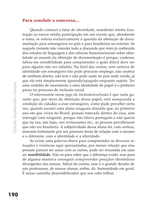 Para concluir a conversa...

                                    Quando comecei a falar de identidade, manifestei minha frus-
                               tração ao narrar minha participação em um evento que, abordando
                               o tema, se referia exclusivamente à questão da obtenção de docu-
                               mentação para estrangeiros no país e para brasileiros no exterior. Se
                               naquele instante não vinculei toda a discussão por mim já conhecida
                               dos estudos da linguagem e das ciências humanas/sociais sobre iden-
                               tidade ao assunto da obtenção de documentação é porque, confesso,
                               faltou-me sensibilidade para compreender o quão difícil deve ser
                               para alguém não ser cidadão. No final das contas, sem carteira de
                               identidade um estrangeiro não pode procurar emprego, não usufrui
                               de nenhum direito, não tem e não pode nada no país onde reside, já
                               que ele está simplesmente ignorado/apagado enquanto sujeito. Ter
 Coleção Explorando o Ensino




                               uma certidão de nascimento e uma identidade de papel é o primeiro
                               passo no processo de inclusão social.
                                    O interessante nesse jogo de inclusão/exclusão é que nada ga-
                               rante que, por meio da obtenção desse papel, está assegurada a
                               condição de cidadão a esse estrangeiro, como pude perceber certa
                               vez, quando escutei uma aluna uruguaia dizendo que, no primeiro
                               ano em que viveu no Brasil, passou trancada dentro de casa, sem
                               interagir com ninguém, porque não falava português e não queria
                               que na rua, nas lojas, nos restaurantes etc., as pessoas percebessem
                               que não era brasileira. A subjetividade dessa aluna foi, com certeza,
                               marcada fortemente por um processo tenso de relação com o mesmo
                               e o diferente, com a identidade e a alteridade.
                                    Se existe uma palavra-chave para compreender as diversas si-
                               tuações e vivências aqui apresentadas, por menor relação que elas
                               possam parecer ter umas com as outras, pode ser resumida em uma
                               só: sensibilidade. Não só para saber que a diferença existe, mas para
                               de alguma maneira conseguir compreender posições identitárias
                               divergentes das nossas. Afinal de contas, esse é o grande desafio de
                               nós professores, de nossos alunos, enfim, da humanidade em geral.
                               É nesse caminho desestabilizador que nos cabe trilhar.




190
 