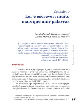 Capítulo 10
             Ler e escrever: muito
            mais que unir palavras

                             Dayala Paiva de Medeiros Vargens*
                             Luciana Maria Almeida de Freitas**


        [...] perguntei a uma menina de oito anos como eles con-
       seguiam jogar um jogo novo que vinha em inglês. Ela me




                                                                               Espanhol – Volume 16
        olhou muito espantada e respondeu: Oxente! Futuca! Ou
       seja, ela constrói a forma de aprender, constrói o conheci-
       mento, experimentando, fazendo, reconstruindo, errando,
                                    acertando, testando hipóteses.
                                     (Nelson Pretto, em entrevista
                                   ao Jornal do Brasil, 28/11/1999)

Introdução

     O objetivo deste artigo é propor algumas reflexões acerca de
questões relativas ao ensino da leitura e da produção textual em Es-
panhol Língua Estrangeira (ELE), com foco na Escola Básica. Como
suporte teórico da discussão, recorre-se fundamentalmente à con-
cepção dialógica de linguagem, em especial ao conceito bakhtiniano
de gênero do discurso (BAKHTIN, 2003).
     As discussões aqui expostas são fruto tanto de investigações
quanto de experiências na formação de professores de espanhol, na
disciplina Prática de Ensino, e de articulações intensas realizadas


* Doutoranda do Programa de Línguas Neolatinas. Professora assistente da Fa-
   culdade de Educação da UFF.
** Doutora em Letras Neolatinas. Professora da Faculdade de Educação da UFF.   191
 