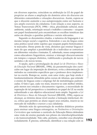 em diversos aspectos, coincidem na atribuição às LE do papel de
propiciar ao aluno a ampliação do domínio ativo do discurso em
diferentes comunidades e situações discursivas. Assim, espera-se
que o discente aumente a sua autopercepção como ser humano e
seu amplo exercício da cidadania. Com relação a esse aspecto, os
Temas Transversais (PCN, 1998) – ética, pluralidade cultural, meio
ambiente, saúde, orientação sexual e trabalho e consumo – ocupam
um papel fundamental pois encaminham as escolhas temáticas das
aulas em direção a questões políticas e sociais relevantes.
     Segundo os documentos citados, a natureza da linguagem é ao
mesmo tempo social e cognitiva. Entendem o uso da língua como
uma prática social entre sujeitos que ocupam papéis historicamen-
te marcados. Desse ponto de vista, diríamos que ensinar línguas é
mais do que ampliar a possibilidade de o indivíduo se comunicar
em diferentes veículos e formatos. É, sobretudo, nosso compromisso
como educadores linguísticos, ensinar a interagir discursivamente




                                                                        Espanhol – Volume 16
em tempos e espaços distintos, viabilizando a produção de novos
sentidos e de novos textos.
     A opção, após a promulgação da atual Lei de Diretrizes e Bases
da Educação Nacional (BRASIL, 1996), da parametrização dos currí-
culos em lugar da imposição de diretrizes, evita a determinação de
métodos ou conteúdos específicos que o professor deva implemen-
tar na escola. Rompe-se, assim, com uma visão, que hoje ainda é
fundamentalmente difundida pelos cursos de idiomas, que entende
o ensino de línguas como o emprego fiel de metodologias padroni-
zadas. O fato é que, cada vez mais, inscreve-se com melhor nitidez,
pelo menos nos estudos e documentos vigentes, a necessidade de
superação de tal perspectiva e a insistência no papel da LE na escola
subordinado a um objetivo educacional mais amplo. Segundo a Lei
de Diretrizes e Bases da Educação Nacional (BRASIL, 1996), espera-se
alcançar, ao término desse nível escolar a formação intelectual, éti-
ca, crítica que permita ao aluno seguir seus estudos, inserir-se no
mercado de trabalho e exercer a sua cidadania.
     Abrindo mão da apresentação de modelos didáticos prontos
para ensinar uma língua estrangeira, os Parâmetros e Orientações
Curriculares que norteiam o currículo da Educação Básica defendem
uma visão de ensino pautada nos pilares da interdisciplinaridade
e da transversalidade. Não cabe, portanto, conceber essa disciplina
isoladamente. É preciso, sobretudo, identificar a sua relação com os    193
 