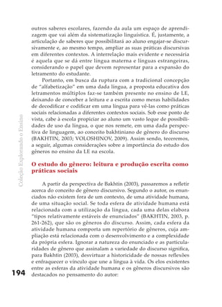 outros saberes escolares, fazendo da aula um espaço de aprendi-
                               zagem que vai além da sistematização linguística. É, justamente, a
                               articulação de saberes que possibilitará ao aluno engajar-se discur-
                               sivamente e, ao mesmo tempo, ampliar as suas práticas discursivas
                               em diferentes contextos. A interrelação mais evidente e necessária
                               é aquela que se dá entre língua materna e línguas estrangeiras,
                               considerando o papel que devem representar para a expansão do
                               letramento do estudante.
                                    Portanto, em busca da ruptura com a tradicional concepção
                               de “alfabetização” em uma dada língua, a proposta educativa dos
                               letramentos múltiplos faz-se também presente no ensino de LE,
                               deixando de conceber a leitura e a escrita como meras habilidades
                               de decodificar e codificar em uma língua para vê-las como práticas
                               sociais relacionadas a diferentes contextos sociais. Sob esse ponto de
 Coleção Explorando o Ensino




                               vista, cabe à escola propiciar ao aluno um vasto leque de possibili-
                               dades de uso da língua, o que nos remete, em uma dada perspec-
                               tiva de linguagem, ao conceito bakhtiniano de gênero do discurso
                               (BAKHTIN, 2003; VOLOSHINOV, 2009). Assim sendo, teceremos,
                               a seguir, algumas considerações sobre a importância do estudo dos
                               gêneros no ensino da LE na escola.

                               O estudo do gênero: leitura e produção escrita como
                               práticas sociais

                                    A partir da perspectiva de Bakhtin (2003), passaremos a refletir
                               acerca do conceito de gênero discursivo. Segundo o autor, os enun-
                               ciados não existem fora de um contexto, de uma atividade humana,
                               de uma situação social. Se toda esfera de atividade humana está
                               relacionada com a utilização da língua, cada uma delas elabora
                               “tipos relativamente estáveis de enunciados” (BAKHTIN, 2003, p.
                               261-262), que são os gêneros do discurso. Assim, cada esfera da
                               atividade humana comporta um repertório de gêneros, cuja am-
                               pliação está relacionada com o desenvolvimento e a complexidade
                               da própria esfera. Ignorar a natureza do enunciado e as particula-
                               ridades de gênero que assinalam a variedade do discurso significa,
                               para Bakhtin (2003), desvirtuar a historicidade de nossas reflexões
                               e enfraquecer o vínculo que une a língua à vida. Os elos existentes
                               entre as esferas da atividade humana e os gêneros discursivos são
194                            destacados no pensamento do autor:
 