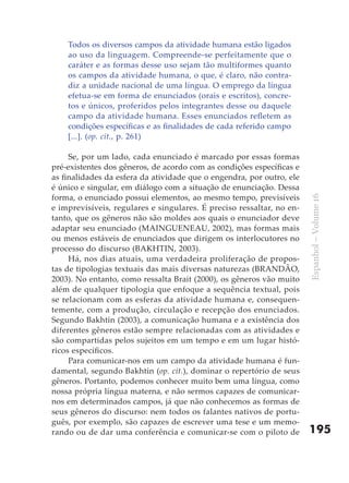 Todos os diversos campos da atividade humana estão ligados
    ao uso da linguagem. Compreende-se perfeitamente que o
    caráter e as formas desse uso sejam tão multiformes quanto
    os campos da atividade humana, o que, é claro, não contra-
    diz a unidade nacional de uma língua. O emprego da língua
    efetua-se em forma de enunciados (orais e escritos), concre-
    tos e únicos, proferidos pelos integrantes desse ou daquele
    campo da atividade humana. Esses enunciados refletem as
    condições específicas e as finalidades de cada referido campo
    [...]. (op. cit., p. 261)

     Se, por um lado, cada enunciado é marcado por essas formas
pré-existentes dos gêneros, de acordo com as condições específicas e
as finalidades da esfera da atividade que o engendra, por outro, ele
é único e singular, em diálogo com a situação de enunciação. Dessa
forma, o enunciado possui elementos, ao mesmo tempo, previsíveis




                                                                       Espanhol – Volume 16
e imprevisíveis, regulares e singulares. É preciso ressaltar, no en-
tanto, que os gêneros não são moldes aos quais o enunciador deve
adaptar seu enunciado (MAINGUENEAU, 2002), mas formas mais
ou menos estáveis de enunciados que dirigem os interlocutores no
processo do discurso (BAKHTIN, 2003).
     Há, nos dias atuais, uma verdadeira proliferação de propos-
tas de tipologias textuais das mais diversas naturezas (BRANDÃO,
2003). No entanto, como ressalta Brait (2000), os gêneros vão muito
além de qualquer tipologia que enfoque a sequência textual, pois
se relacionam com as esferas da atividade humana e, consequen-
temente, com a produção, circulação e recepção dos enunciados.
Segundo Bakhtin (2003), a comunicação humana e a existência dos
diferentes gêneros estão sempre relacionadas com as atividades e
são compartidas pelos sujeitos em um tempo e em um lugar histó-
ricos específicos.
     Para comunicar-nos em um campo da atividade humana é fun-
damental, segundo Bakhtin (op. cit.), dominar o repertório de seus
gêneros. Portanto, podemos conhecer muito bem uma língua, como
nossa própria língua materna, e não sermos capazes de comunicar-
nos em determinados campos, já que não conhecemos as formas de
seus gêneros do discurso: nem todos os falantes nativos de portu-
guês, por exemplo, são capazes de escrever uma tese e um memo-
rando ou de dar uma conferência e comunicar-se com o piloto de         195
 