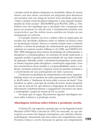 a função social do gênero telegrama na atualidade. Quais de nossos
alunos, nos dias atuais, enviariam um telegrama para desmarcar
um encontro com um colega de turma? Uma atividade como essa
“reduz a função social do gênero telegrama a uma equação função/
modelo de texto escolar” (SIGNORINI apud BUZEN, 2006, p. 153).
Embora isso não signifique que a atividade com o telegrama não
possa ser proposta na sala de aula, é fundamental ressaltar essa
característica, que lhe atribui novos sentidos em função da sua
inadequação ao contexto.
     O exemplo anterior nos leva a refletir sobre as implicações da
escolha das atividades didáticas tanto no âmbito da leitura como
no da produção textual. Nota-se a estreita relação entre a referida
escolha e a forma de produção de conhecimento que pretendemos
valorizar no contexto escolar. Gibbons et alii (1994, apud MOITA LO-
PES, 1998) distinguem duas formas de produção de conhecimento: a
disciplinar e a transdisciplinar. Ao contrário do modo tradicional, o




                                                                        Espanhol – Volume 16
segundo modelo é gerado pelas necessidades de um dado contexto
de aplicação, diluindo, então, a dicotomia teoria/prática, assim como
os limites impostos pelas disciplinas e instituições engessadas. Uma
das características desse modelo é a responsabilidade social e a re-
flexão, tornando essenciais o impacto social da questão estudada e
o envolvimento de seus participantes em todo o processo.
     O interesse na produção de conhecimento com maior responsa-
bilidade social vai ao encontro da crítica apresentada nos PCN (1998,
p. 44-45) sobre o “fenômeno do texto sobre a escova de dente”. Essa
metáfora se refere a um tipo de escolha de textos, muito frequente
em sala de aula de LE, que desloca a linguagem do mundo social,
dificultando indubitavelmente o engajamento discursivo do aluno
e restringindo o papel do ensino de LE na escola.
     Na seção que se segue, discutiremos algumas abordagens teó-
ricas sobre a leitura e a produção escrita.

Abordagens teóricas sobre leitura e produção escrita

    O século XX, em especial o período que vai da Segunda Guerra
Mundial (1939-1945) à década de 1970, foi marcado, no que diz
respeito ao ensino das línguas estrangeiras, por métodos (direto,
audiolingual, situacional) cujo foco estava nas competências orais.
Portanto, leitura e escrita tornaram-se apenas um complemento           199
 