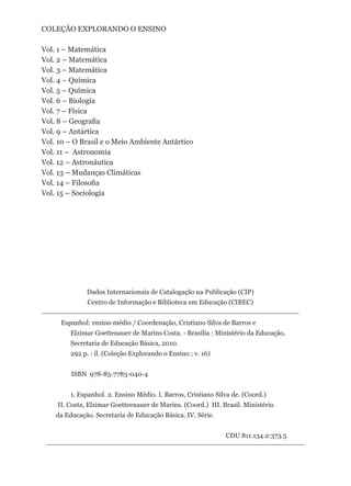 COLEÇÃO EXPLORANDO O ENSINO

Vol. 1 – Matemática
Vol. 2 – Matemática
Vol. 3 – Matemática
Vol. 4 – Química
Vol. 5 – Química
Vol. 6 – Biologia
Vol. 7 – Física
Vol. 8 – Geografia
Vol. 9 – Antártica
Vol. 10 – O Brasil e o Meio Ambiente Antártico
Vol. 11 – Astronomia
Vol. 12 – Astronáutica
Vol. 13 – Mudanças Climáticas
Vol. 14 – Filosofia
Vol. 15 – Sociologia




              Dados Internacionais de Catalogação na Publicação (CIP)
               Centro de Informação e Biblioteca em Educação (CIBEC)


     Espanhol: ensino médio / Coordenação, Cristiano Silva de Barros e
         Elzimar Goettenauer de Marins Costa. - Brasília : Ministério da Educação,
         Secretaria de Educação Básica, 2010.
         292 p. : il. (Coleção Explorando o Ensino ; v. 16)


         ISBN 978-85-7783-040-4


         1. Espanhol. 2. Ensino Médio. I. Barros, Cristiano Silva de. (Coord.)
    II. Costa, Elzimar Goetteenauer de Marins. (Coord.) III. Brasil. Ministério
    da Educação. Secretaria de Educação Básica. IV. Série.


                                                               CDU 811.134.2:373.5
 