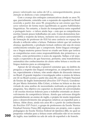 pouco valorizado nas aulas de LE e, consequentemente, pouca
                               atenção se dedicou a tais competências.
                                    Com o avanço dos enfoques comunicativos desde os anos 70,
                               que, parcialmente, coincidiu com a expansão do espanhol no Brasil
                               ocorrido a partir dos anos 90, propunha-se um ensino que bus-
                               cava valorizar de forma mais equilibrada as quatro habilidades
                               linguísticas. No entanto, a ilusão da transparência entre espanhol
                               e português fazia – e talvez ainda faça – com que as competências
                               escritas fossem pouco trabalhadas em aula. Como demonstrou Jun-
                               ger (2002) a respeito da leitura, inclusive nos cursos universitários
                               de formação de professor de ELE há uma carência no espaço de-
                               dicado à reflexão sobre a leitura. Podemos inferir que tal carência
                               alcança, igualmente, a produção textual, embora não seja do nosso
                               conhecimento estudos que o comprovem. Entre línguas estrangei-
 Coleção Explorando o Ensino




                               ras e língua materna parece haver-se criado um hiato que isolava
                               as competências orais como responsabilidade das primeiras e, as
                               escritas, como pertencentes à seara da segunda. Subjaz a tal sepa-
                               ração a expectativa de que houvesse, portanto, uma transferência
                               automática dos conhecimentos do aluno sobre leitura e escrita em
                               língua materna para as estrangeiras.
                                    Apesar de tal situação, é possível constatar que, no âmbito da
                               pesquisa a respeito das línguas estrangeiras, as competências escri-
                               tas, especialmente a leitura, vêm sendo objeto de discussão intensa
                               no Brasil. O grande impulso à investigação sobre o ensino da leitura
                               em LE no Brasil ocorreu a partir dos anos 80, com o Projeto Nacional
                               de Ensino de Inglês Instrumental (Brazilian ESP Project). Coordena-
                               do por Maria Antonieta Alba Celani, a ênfase na leitura se deu em
                               virtude de uma análise de necessidades realizada ao princípio do
                               programa. Seu objetivo era capacitar os docentes de universidades
                               e de escolas técnicas federais para o trabalho orientado ao desen-
                               volvimento da competência leitora. Ainda que estivesse dirigido
                               primordialmente ao ensino de inglês, o projeto foi muito importante
                               para o desenvolvimento das pesquisas relativas ao espanhol para a
                               leitura. Além disso, ainda nos anos 80 e a partir do conhecimento
                               do Brazilian ESP Project, o grupo de professores da Escola Técnica
                               Estadual Ferreira Viana (RJ) implementou um projeto, com o apoio
                               pedagógico da Escola Técnica Federal de Química (RJ), no qual as
                               propostas voltadas para a leitura eram utilizadas não só no ensino
200                            do inglês, mas também na sala de aula de espanhol e de francês.
 