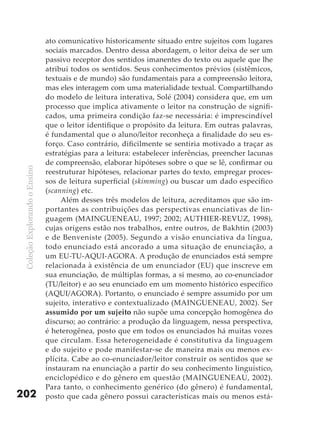 ato comunicativo historicamente situado entre sujeitos com lugares
                               sociais marcados. Dentro dessa abordagem, o leitor deixa de ser um
                               passivo receptor dos sentidos imanentes do texto ou aquele que lhe
                               atribui todos os sentidos. Seus conhecimentos prévios (sistêmicos,
                               textuais e de mundo) são fundamentais para a compreensão leitora,
                               mas eles interagem com uma materialidade textual. Compartilhando
                               do modelo de leitura interativa, Solé (2004) considera que, em um
                               processo que implica ativamente o leitor na construção de signifi-
                               cados, uma primeira condição faz-se necessária: é imprescindível
                               que o leitor identifique o propósito da leitura. Em outras palavras,
                               é fundamental que o aluno/leitor reconheça a finalidade do seu es-
                               forço. Caso contrário, dificilmente se sentiria motivado a traçar as
                               estratégias para a leitura: estabelecer inferências, preencher lacunas
                               de compreensão, elaborar hipóteses sobre o que se lê, confirmar ou
 Coleção Explorando o Ensino




                               reestruturar hipóteses, relacionar partes do texto, empregar proces-
                               sos de leitura superficial (skimming) ou buscar um dado específico
                               (scanning) etc.
                                    Além desses três modelos de leitura, acreditamos que são im-
                               portantes as contribuições das perspectivas enunciativas de lin-
                               guagem (MAINGUENEAU, 1997; 2002; AUTHIER-REVUZ, 1998),
                               cujas origens estão nos trabalhos, entre outros, de Bakhtin (2003)
                               e de Benveniste (2005). Segundo a visão enunciativa da língua,
                               todo enunciado está ancorado a uma situação de enunciação, a
                               um EU-TU-AQUI-AGORA. A produção de enunciados está sempre
                               relacionada à existência de um enunciador (EU) que inscreve em
                               sua enunciação, de múltiplas formas, a si mesmo, ao co-enunciador
                               (TU/leitor) e ao seu enunciado em um momento histórico específico
                               (AQUI/AGORA). Portanto, o enunciado é sempre assumido por um
                               sujeito, interativo e contextualizado (MAINGUENEAU, 2002). Ser
                               assumido por um sujeito não supõe uma concepção homogênea do
                               discurso; ao contrário: a produção da linguagem, nessa perspectiva,
                               é heterogênea, posto que em todos os enunciados há muitas vozes
                               que circulam. Essa heterogeneidade é constitutiva da linguagem
                               e do sujeito e pode manifestar-se de maneira mais ou menos ex-
                               plícita. Cabe ao co-enunciador/leitor construir os sentidos que se
                               instauram na enunciação a partir do seu conhecimento linguístico,
                               enciclopédico e do gênero em questão (MAINGUENEAU, 2002).
                               Para tanto, o conhecimento genérico (do gênero) é fundamental,
202                            posto que cada gênero possui características mais ou menos está-
 