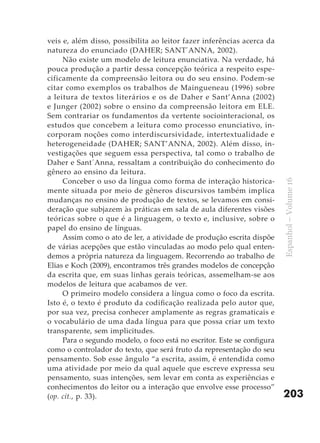 veis e, além disso, possibilita ao leitor fazer inferências acerca da
natureza do enunciado (DAHER; SANT´ANNA, 2002).
     Não existe um modelo de leitura enunciativa. Na verdade, há
pouca produção a partir dessa concepção teórica a respeito espe-
cificamente da compreensão leitora ou do seu ensino. Podem-se
citar como exemplos os trabalhos de Maingueneau (1996) sobre
a leitura de textos literários e os de Daher e Sant’Anna (2002)
e Junger (2002) sobre o ensino da compreensão leitora em ELE.
Sem contrariar os fundamentos da vertente sociointeracional, os
estudos que concebem a leitura como processo enunciativo, in-
corporam noções como interdiscursividade, intertextualidade e
heterogeneidade (DAHER; SANT’ANNA, 2002). Além disso, in-
vestigações que seguem essa perspectiva, tal como o trabalho de
Daher e Sant´Anna, ressaltam a contribuição do conhecimento do
gênero ao ensino da leitura.
     Conceber o uso da língua como forma de interação historica-




                                                                         Espanhol – Volume 16
mente situada por meio de gêneros discursivos também implica
mudanças no ensino de produção de textos, se levamos em consi-
deração que subjazem às práticas em sala de aula diferentes visões
teóricas sobre o que é a linguagem, o texto e, inclusive, sobre o
papel do ensino de línguas.
     Assim como o ato de ler, a atividade de produção escrita dispõe
de várias acepções que estão vinculadas ao modo pelo qual enten-
demos a própria natureza da linguagem. Recorrendo ao trabalho de
Elias e Koch (2009), encontramos três grandes modelos de concepção
da escrita que, em suas linhas gerais teóricas, assemelham-se aos
modelos de leitura que acabamos de ver.
     O primeiro modelo considera a língua como o foco da escrita.
Isto é, o texto é produto da codificação realizada pelo autor que,
por sua vez, precisa conhecer amplamente as regras gramaticais e
o vocabulário de uma dada língua para que possa criar um texto
transparente, sem implicitudes.
     Para o segundo modelo, o foco está no escritor. Este se configura
como o controlador do texto, que será fruto da representação do seu
pensamento. Sob esse ângulo “a escrita, assim, é entendida como
uma atividade por meio da qual aquele que escreve expressa seu
pensamento, suas intenções, sem levar em conta as experiências e
conhecimentos do leitor ou a interação que envolve esse processo”
(op. cit., p. 33).                                                       203
 