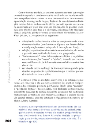 Como terceiro modelo, as autoras apresentam uma concepção
                               de escrita segundo a qual o texto não resulta de um movimento li-
                               near no qual o autor expressa os seus pensamentos ou de uma mera
                               apropriação das regras da língua. Trata-se de uma interação dialó-
                               gica escritor-leitor, ambos sujeito ativos que não apenas interferem
                               na construção do texto, mas que são construídos no próprio texto.
                               Para esse modelo, cujo foco é a interação, a realização da produção
                               textual exige do produtor o uso de diferentes estratégias. Elias e
                               Koch (op. cit., p. 34) apontam as seguintes:

                                   •   ativação de conhecimentos sobre os componentes da situa-
                                       ção comunicativa (interlocutores, tópico a ser desenvolvido
                                       e configuração textual adequada à interação em foco);
                                   •   seleção, organização e desenvolvimento das ideias, de modo
 Coleção Explorando o Ensino




                                       a garantir continuidade do tema e sua progressão;
                                   •   “balanceamento” entre informações explícitas e implícitas;
                                       entre informações “novas” e “dadas”, levando em conta o
                                       compartilhamento de informações com o leitor e o objetivo
                                       da escrita;
                                   •   revisão da escrita ao longo de todo o processo guiada pelo
                                       objetivo da produção e pela interação que o escritor preten-
                                       de estabelecer com o leitor.

                                   A distinção entre os modelos anteriores e as diferentes ma-
                               neiras de conceber o ato da escrita permite-nos melhor compre-
                               ender a diferenciação proposta por Geraldi (2006) entre “redação”
                               e “produção textual”. Para o autor, essa distinção consiste numa
                               consistente mudança de postura no âmbito do ensino. Na tradicional
                               metodologia de trabalho que preserva a redação, a escrita possui
                               um caráter artificial que não estimula o engajamento discursivo do
                               aluno. Afirma Geraldi:

                                   Na escola não se produzem textos em que um sujeito diz sua
                                   palavra, mas simula-se o uso da modalidade escrita, para
                                   que o aluno se exercite no uso da escrita, preparando-se
                                   para de fato usá-la no futuro. É a velha história da prepa-
                                   ração para a vida, encarando-se o hoje como não vida. É o
204                                exercício. (p. 128)
 