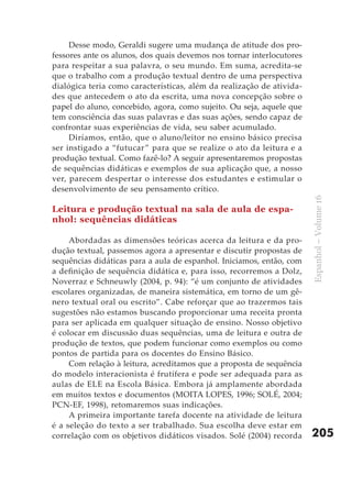 Desse modo, Geraldi sugere uma mudança de atitude dos pro-
fessores ante os alunos, dos quais devemos nos tornar interlocutores
para respeitar a sua palavra, o seu mundo. Em suma, acredita-se
que o trabalho com a produção textual dentro de uma perspectiva
dialógica teria como características, além da realização de ativida-
des que antecedem o ato da escrita, uma nova concepção sobre o
papel do aluno, concebido, agora, como sujeito. Ou seja, aquele que
tem consciência das suas palavras e das suas ações, sendo capaz de
confrontar suas experiências de vida, seu saber acumulado.
     Diríamos, então, que o aluno/leitor no ensino básico precisa
ser instigado a “futucar ” para que se realize o ato da leitura e a
produção textual. Como fazê-lo? A seguir apresentaremos propostas
de sequências didáticas e exemplos de sua aplicação que, a nosso
ver, parecem despertar o interesse dos estudantes e estimular o
desenvolvimento de seu pensamento crítico.




                                                                       Espanhol – Volume 16
Leitura e produção textual na sala de aula de espa-
nhol: sequências didáticas

     Abordadas as dimensões teóricas acerca da leitura e da pro-
dução textual, passemos agora a apresentar e discutir propostas de
sequências didáticas para a aula de espanhol. Iniciamos, então, com
a definição de sequência didática e, para isso, recorremos a Dolz,
Noverraz e Schneuwly (2004, p. 94): “é um conjunto de atividades
escolares organizadas, de maneira sistemática, em torno de um gê-
nero textual oral ou escrito”. Cabe reforçar que ao trazermos tais
sugestões não estamos buscando proporcionar uma receita pronta
para ser aplicada em qualquer situação de ensino. Nosso objetivo
é colocar em discussão duas sequências, uma de leitura e outra de
produção de textos, que podem funcionar como exemplos ou como
pontos de partida para os docentes do Ensino Básico.
     Com relação à leitura, acreditamos que a proposta de sequência
do modelo interacionista é frutífera e pode ser adequada para as
aulas de ELE na Escola Básica. Embora já amplamente abordada
em muitos textos e documentos (MOITA LOPES, 1996; SOLÉ, 2004;
PCN-EF, 1998), retomaremos suas indicações.
     A primeira importante tarefa docente na atividade de leitura
é a seleção do texto a ser trabalhado. Sua escolha deve estar em
correlação com os objetivos didáticos visados. Solé (2004) recorda     205
 