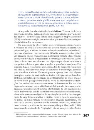 vez.), cabeçalhos (de carta), a distribuição gráfica do texto
      (listagem de ingredientes) etc., reveladores da organização
      textual; situar o texto, identificando quem é o autor, o leitor
      virtual, quando e onde publicado e com que propósito (a
      quais interesses serve), de modo a evidenciar a leitura como
      uma prática sociointeracional. (1998, p. 91-92)

     A segunda fase da atividade é a da leitura. Trata-se da leitura
propriamente dita, guiada por objetivos explicitados previamente
aos alunos – como os que vimos acima segundo proposta de Solé
(2004) – e da composição dos exercícios que trabalharão a compe-
tência leitora dos estudantes.
     Há uma série de observações que consideramos importantes
a respeito da leitura e dos exercícios de compreensão leitora. Em
primeiro lugar, a leitura do texto, salvo circunstâncias específicas 3,
deve ser silenciosa. Ler em voz alta dificulta a compreensão, pois é




                                                                                    Espanhol – Volume 16
um processo linear, enquanto que a silenciosa permite idas e vindas
que são individuais e necessárias à construção de sentidos. Além
disso, a leitura em voz alta tem um objetivo que não se relaciona à
competência leitora, pois visa a avaliar a pronúncia do aluno. Em
segundo lugar, ressaltamos que atividades de pergunta e resposta
são válidas, mas que estão longe de constituir a única opção possível
para trabalhar a leitura. Podemos propor, apenas para citar alguns
exemplos, tarefas de ordenação de textos entregues desordenados,
atribuição de falas a personagens ou de fragmentos ao texto, criação
de novo título, parágrafo ou final do texto, estabelecimento de rela-
ções das mais diversas naturezas, entre muitos outros. Em terceiro
lugar, cabe reforçar que a atividade de leitura não deve compor-se
apenas de exercícios que buscam a identificação de um fragmento no
texto. Embora seja válido trabalhar com atividades dessa natureza,
ela se relaciona com o objetivo de localização de dados precisos por
meio de uma leitura seletiva e rápida, como o horário do cinema
no jornal ou uma palavra no dicionário. Quando realizamos, em
nossa sala de aula, somente ou de maneira prioritária, exercícios
dessa natureza, acabamos incorrendo naquilo que Marcuschi (1996)
denomina de atividade de “copiação”, não de compreensão. Assim

3
    Referimo-nos aqui a uma atividade como a prática de um jogral ou a leitura de
    um texto em uma cerimônia da escola, como uma formatura.                        207
 