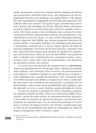 sendo, destacamos o relevo de construir práticas didáticas de leitura
                               que promovam a interação leitor-texto, que impliquem em um en-
                               gajamento discursivo do estudante com aquela leitura e não apenas
                               em uma reprodução de fragmentos do texto que não requeiram uma
                               reflexão sobre seu sentido. Em quarto lugar, consideramos essen-
                               cial a prática das estratégias de leitura. Quando lemos, utilizamos
                               recursos cognitivos inconscientes para construir sentidos sobre o
                               texto. Não temos acesso a tais estratégias, mas a perspectiva inte-
                               racionista formulou determinadas técnicas que permitiriam a sua
                               reprodução na aula de leitura, ou seja, seriam estratégias metacog-
                               nitivas. Segundo Solé (2004), que retoma propostas anteriores de
                               outros autores, é necessário trabalhar tais estratégias para promover
                               a autonomia, estimular que os alunos sejam capazes de lidar de
                               maneira inteligente com textos de diversos gêneros e aprender com
 Coleção Explorando o Ensino




                               eles. Aqui não temos espaço para abordar em detalhe essa questão,
                               por isso remetemos o leitor ao livro de Solé (2004)4, mas podemos
                               citar o trabalho com a inferência lexical, com palavras-chave, com o
                               assunto, com a fonte, com a área de conhecimento, com elementos
                               de gramática textual, entre outros.
                                    A terceira fase da atividade de compreensão é a pós-leitura.
                               Trata-se do planejamento de tarefas que visam a abordar, de maneira
                               mais explícita, uma avaliação crítica do texto e do posicionamento
                               nele expresso e também a promover uma reflexão que extrapole o
                               texto e dialogue com o mundo do estudante e com a sociedade onde
                               vive. Pode-se propor um debate, a criação de um texto, a realização
                               de uma entrevista a membros da comunidade, a produção de um
                               documentário, entre muitas outras possibilidades que ampliem o que
                               foi abordado no texto e, assim, finalizar aquela atividade de leitura.
                                    No que diz respeito à produção de textos, trazemos a proposta
                               de sequência didática de Dolz, Noverraz e Schneuwly (2004). Esses
                               autores, a partir do marco teórico do sociointeracionismo discursivo
                               e ancorados no conceito de gênero do discurso, construíram uma
                               proposta de sequência que visa ao ensino da produção de textos
                               orais e escritos em língua materna. No entanto, consideramos que
                               se trata de um procedimento que pode ser empregado em aulas de
                               línguas estrangeiras, como veremos a seguir.

                               4
                                   Existe uma versão brasileira, publicada pela editora Artmed, intitulada Estratégias
208                                de leitura.
 