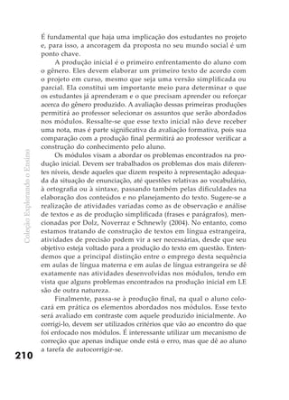 É fundamental que haja uma implicação dos estudantes no projeto
                               e, para isso, a ancoragem da proposta no seu mundo social é um
                               ponto chave.
                                    A produção inicial é o primeiro enfrentamento do aluno com
                               o gênero. Eles devem elaborar um primeiro texto de acordo com
                               o projeto em curso, mesmo que seja uma versão simplificada ou
                               parcial. Ela constitui um importante meio para determinar o que
                               os estudantes já aprenderam e o que precisam aprender ou reforçar
                               acerca do gênero produzido. A avaliação dessas primeiras produções
                               permitirá ao professor selecionar os assuntos que serão abordados
                               nos módulos. Ressalte-se que esse texto inicial não deve receber
                               uma nota, mas é parte significativa da avaliação formativa, pois sua
                               comparação com a produção final permitirá ao professor verificar a
                               construção do conhecimento pelo aluno.
 Coleção Explorando o Ensino




                                    Os módulos visam a abordar os problemas encontrados na pro-
                               dução inicial. Devem ser trabalhados os problemas dos mais diferen-
                               tes níveis, desde aqueles que dizem respeito à representação adequa-
                               da da situação de enunciação, até questões relativas ao vocabulário,
                               à ortografia ou à sintaxe, passando também pelas dificuldades na
                               elaboração dos conteúdos e no planejamento do texto. Sugere-se a
                               realização de atividades variadas como as de observação e análise
                               de textos e as de produção simplificada (frases e parágrafos), men-
                               cionadas por Dolz, Noverraz e Schnewly (2004). No entanto, como
                               estamos tratando de construção de textos em língua estrangeira,
                               atividades de precisão podem vir a ser necessárias, desde que seu
                               objetivo esteja voltado para a produção do texto em questão. Enten-
                               demos que a principal distinção entre o emprego desta sequência
                               em aulas de língua materna e em aulas de língua estrangeira se dê
                               exatamente nas atividades desenvolvidas nos módulos, tendo em
                               vista que alguns problemas encontrados na produção inicial em LE
                               são de outra natureza.
                                    Finalmente, passa-se à produção final, na qual o aluno colo-
                               cará em prática os elementos abordados nos módulos. Esse texto
                               será avaliado em contraste com aquele produzido inicialmente. Ao
                               corrigi-lo, devem ser utilizados critérios que vão ao encontro do que
                               foi enfocado nos módulos. É interessante utilizar um mecanismo de
                               correção que apenas indique onde está o erro, mas que dê ao aluno
                               a tarefa de autocorrigir-se.
210
 