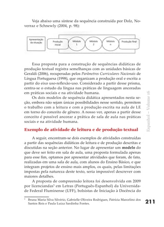 Veja abaixo uma síntese da sequência construída por Dolz, No-
verraz e Schnewly (2004, p. 98):




     Essa proposta para a construção de sequências didáticas de
produção textual registra semelhanças com as unidades básicas de
Geraldi (2006), recuperadas pelos Parâmetros Curriculares Nacionais de
Língua Portuguesa (1998), que organizam a produção oral e escrita a
partir do eixo uso-reflexão-uso. Considerado a partir desse prisma,
centra-se o estudo da língua nas práticas de linguagem ancoradas
em práticas sociais e na atividade humana.




                                                                                       Espanhol – Volume 16
     Os dois modelos de sequência didática apresentados nesta se-
ção, embora não sejam únicas possibilidades nesse sentido, permitem
o trabalho com a leitura e com a produção escrita na aula de LE
em torno do conceito de gênero. A nosso ver, apenas a partir desse
conceito é possível ancorar a prática de sala de aula nas práticas
sociais e na atividade humana.

Exemplo de atividade de leitura e de produção textual

     A seguir, encontram-se dois exemplos de atividades construídas
a partir das sequências didáticas de leitura e de produção descritas e
discutidas na seção anterior. No lugar de apresentar um modelo do
que deve ser feito em sala de aula, uma proposta formulada apenas
para esse fim, optamos por apresentar atividades que foram, de fato,
realizadas em uma sala de aula, com alunos do Ensino Básico, e que
integram projetos de ensino mais amplos, os quais, pelas limitações
impostas pela natureza deste texto, seria impossível descrever com
maiores detalhes.
     A proposta de compreensão leitora foi desenvolvida em 2009
por licenciandas5 em Letras (Português-Espanhol) da Universida-
de Federal Fluminense (UFF), bolsistas de Iniciação à Docência do

5
    Bruna Maria Silva Silvério, Gabrielle Oliveira Rodrigues, Patrícia Marcelino dos
    Santos Reis e Paula Luiza Sardinha Fontes.                                         211
 