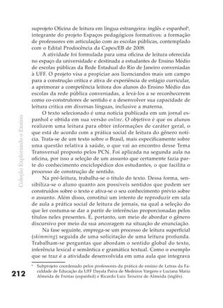 suprojeto Oficina de leitura em língua estrangeira: inglês e espanhol6,
                               integrante do projeto Espaços pedagógicos formativos: a formação
                               de professores em articulação com as escolas públicas, contemplado
                               com o Edital Prodocência da Capes/EB de 2008.
                                    A atividade foi formulada para uma oficina de leitura oferecida
                               no espaço da universidade e destinada a estudantes de Ensino Médio
                               de escolas públicas da Rede Estadual do Rio de Janeiro conveniadas
                               à UFF. O projeto visa a propiciar aos licenciandos mais um campo
                               para a construção crítica e ativa de experiência de estágio curricular,
                               a aprimorar a competência leitora dos alunos do Ensino Médio das
                               escolas da rede pública conveniadas, a levá-los a se reconhecerem
                               como co-construtores de sentido e a desenvolver sua capacidade de
                               leitura crítica em diversas línguas, inclusive a materna.
                                    O texto selecionado é uma notícia publicada em um jornal es-
 Coleção Explorando o Ensino




                               panhol e obtida em sua versão online. O objetivo é que os alunos
                               realizem uma leitura para obter informações de caráter geral, o
                               que está de acordo com a prática social de leitura do gênero notí-
                               cia. Trata-se de um texto sobre o Brasil, mais especificamente sobre
                               uma questão relativa à saúde, o que vai ao encontro desse Tema
                               Transversal proposto pelos PCN. Foi aplicada na segunda aula na
                               oficina, por isso a seleção de um assunto que certamente fazia par-
                               te do conhecimento enciclopédico dos estudantes, o que facilita o
                               processo de construção de sentido.
                                    Na pré-leitura, trabalha-se o título do texto. Dessa forma, sen-
                               sibiliza-se o aluno quanto aos possíveis sentidos que podem ser
                               construídos sobre o texto e ativa-se o seu conhecimento prévio sobre
                               o assunto. Além disso, constitui um intento de reproduzir em sala
                               de aula a prática social de leitura de jornais, na qual a seleção do
                               que ler costuma-se dar a partir de inferências proporcionadas pelos
                               títulos neles presentes. É, portanto, um meio de abordar o gênero
                               discursivo por meio da sua ancoragem na situação de enunciação.
                                    Na fase seguinte, emprega-se um processo de leitura superficial
                               (skimming) seguida de uma solicitação de uma leitura profunda.
                               Trabalham-se perguntas que abordam o sentido global do texto,
                               inferência lexical e semântica e gramática textual. Como o exemplo
                               que se traz é a atividade desenvolvida em uma aula que integrava
                               6
                                   Subprojeto coordenado pelos professores da prática de ensino de Letras da Fa-
                                   culdade de Educação da UFF Dayala Paiva de Medeiros Vargens e Luciana Maria
212                                Almeida de Freitas (espanhol) e Ricardo Luiz Teixeira de Almeida (inglês).
 