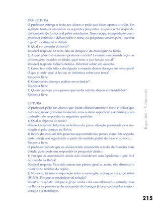 PRÉ-LEITURA
O professor entrega o texto aos alunos e pede que leiam apenas o título. Em
seguida, formula oralmente as seguintes perguntas, as quais serão respondi-
das também de forma oral pelos estudantes. Nessa etapa, é importante que o
professor estimule o debate sobre o tema. As perguntas servem para “quebrar
o gelo” e estimular o debate:
1) Qual é o assunto do texto?
Possível resposta: O texto fala da dengue e da meningite na Bahia.
2) A que gênero discursivo pertence o texto? Levando em consideração as
informações trazidas no título, qual seria a sua função social?
Possível resposta: Gênero notícia. Informar sobre um assunto.
3) Como tem sido feita a divulgação a respeito dessas doenças em nosso país?
O que e onde você já leu ou se informou sobre esse tema?
Resposta livre.
4) Como essas doenças podem ser evitadas?
Resposta livre.
5) Quem conhece uma pessoa que tenha sofrido dessas enfermidades?




                                                                                  Espanhol – Volume 16
Resposta livre.

LEITURA
O professor pede aos alunos que leiam silenciosamente o texto e indica que
deve ser, nesse primeiro momento, uma leitura superficial (skimming) com
o objetivo de responder às seguintes questões:
1) Qual o objetivo do texto?
Possível resposta: Informar os leitores da grave situação provocada pela me-
ningite e pela dengue na Bahia.
2) Retire do texto até três palavras cujo sentido não parece claro. Em seguida,
tente inferir seu significado a partir do sentido global da frase e do texto.
Resposta livre.
O professor solicita que os alunos leiam novamente o texto, de maneira mais
detida, para poderem responder às perguntas abaixo:
1) Por que as autoridades ainda não consideram uma epidemia o que está
ocorrendo na Bahia?
Possível resposta: Para não causar um pânico geral e, assim, não diminuir o
número de turistas da região.
2) No texto, há uma comparação entre a meningite, a dengue e a gripe suína
(H1N1). Por que se estabelece tal relação?
Possível resposta: Porque a gripe suína está assombrando o mundo, mas
na Bahia as pessoas estão morrendo de doenças já bem conhecidas como a
dengue e a meningite.

                                                                                  215
 