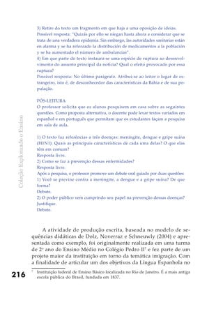 3) Retire do texto um fragmento em que haja a uma oposição de ideias.
                                   Possível resposta: “Quizás por ello se niegan hasta ahora a considerar que se
                                   trata de una verdadera epidemia. Sin embargo, las autoridades sanitarias están
                                   en alarma y se ha reforzado la distribución de medicamentos a la población
                                   y se ha aumentado el número de ambulancias”.
                                   4) Em que parte do texto instaura-se uma espécie de ruptura ao desenvol-
                                   vimento do assunto principal da notícia? Qual o efeito provocado por essa
                                   ruptura?
                                   Possível resposta: No último parágrafo. Atribui-se ao leitor o lugar de es-
                                   trangeiro, isto é, de desconhecedor das características da Bahia e de sua po-
                                   pulação.

                                   PóS-LEITURA
                                   O professor solicita que os alunos pesquisem em casa sobre as seguintes
                                   questões. Como proposta alternativa, o docente pode levar textos variados em
 Coleção Explorando o Ensino




                                   espanhol e em português que permitam que os estudantes façam a pesquisa
                                   em sala de aula.

                                   1) O texto faz referências a três doenças: meningite, dengue e gripe suína
                                   (H1N1). Quais as principais características de cada uma delas? O que elas
                                   têm em comum?
                                   Resposta livre.
                                   2) Como se faz a prevenção dessas enfermidades?
                                   Resposta livre.
                                   Após a pesquisa, o professor promove um debate oral guiado por duas questões:
                                   1) Você se previne contra a meningite, a dengue e a gripe suína? De que
                                   forma?
                                   Debate.
                                   2) O poder público vem cumprindo seu papel na prevenção dessas doenças?
                                   Justifique.
                                   Debate.



                                    A atividade de produção escrita, baseada no modelo de se-
                               quências didáticas de Dolz, Noverraz e Schneuwly (2004) e apre-
                               sentada como exemplo, foi originalmente realizada em uma turma
                               de 2o ano do Ensino Médio no Colégio Pedro II7 e fez parte de um
                               projeto maior da instituição em torno da temática imigração. Com
                               a finalidade de articular um dos objetivos da Língua Espanhola no
                               7
                                   Instituição federal de Ensino Básico localizada no Rio de Janeiro. É a mais antiga
216                                escola pública do Brasil, fundada em 1837.
 