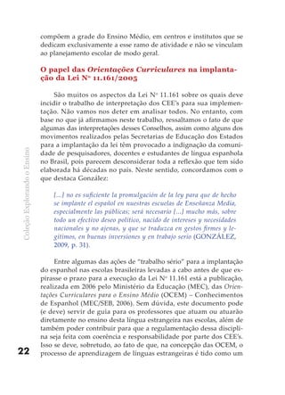 compõem a grade do Ensino Médio, em centros e institutos que se
                              dedicam exclusivamente a esse ramo de atividade e não se vinculam
                              ao planejamento escolar de modo geral.

                              O papel das Orientações Curriculares na implanta-
                              ção da Lei No 11.161/2005

                                   São muitos os aspectos da Lei No 11.161 sobre os quais deve
                              incidir o trabalho de interpretação dos CEE’s para sua implemen-
                              tação. Não vamos nos deter em analisar todos. No entanto, com
                              base no que já afirmamos neste trabalho, ressaltamos o fato de que
                              algumas das interpretações desses Conselhos, assim como alguns dos
                              movimentos realizados pelas Secretarias de Educação dos Estados
                              para a implantação da lei têm provocado a indignação da comuni-
Coleção Explorando o Ensino




                              dade de pesquisadores, docentes e estudantes de língua espanhola
                              no Brasil, pois parecem desconsiderar toda a reflexão que tem sido
                              elaborada há décadas no país. Neste sentido, concordamos com o
                              que destaca González:

                                  [...] no es suficiente la promulgación de la ley para que de hecho
                                  se implante el español en nuestras escuelas de Enseñanza Media,
                                  especialmente las públicas; será necesario [...] mucho más, sobre
                                  todo un efectivo deseo político, nacido de intereses y necesidades
                                  nacionales y no ajenas, y que se traduzca en gestos firmes y le-
                                  gítimos, en buenas inversiones y en trabajo serio (GONZÁLEZ,
                                  2009, p. 31).

                                   Entre algumas das ações de “trabalho sério” para a implantação
                              do espanhol nas escolas brasileiras levadas a cabo antes de que ex-
                              pirasse o prazo para a execução da Lei No 11.161 está a publicação,
                              realizada em 2006 pelo Ministério da Educação (MEC), das Orien-
                              tações Curriculares para o Ensino Médio (OCEM) – Conhecimentos
                              de Espanhol (MEC/SEB, 2006). Sem dúvida, este documento pode
                              (e deve) servir de guia para os professores que atuam ou atuarão
                              diretamente no ensino desta língua estrangeira nas escolas, além de
                              também poder contribuir para que a regulamentação dessa discipli-
                              na seja feita com coerência e responsabilidade por parte dos CEE’s.
                              Isso se deve, sobretudo, ao fato de que, na concepção das OCEM, o
22                            processo de aprendizagem de línguas estrangeiras é tido como um
 